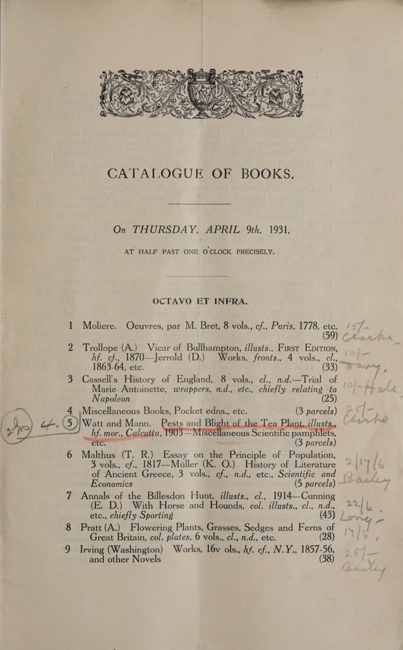  =    On THURSDAY, APRIL 9th, 1931, AT HALF PAST ONE O CLOCK PRECISELY.  OCTAVO ET INFRA. 1 Moliere. Ocuvres, par M. Bret, 8 vols., cf., Paris, 1778, ete 5 ( hf. cf., 1870—Jerrold (D.) Works, fronts., 4 vols., cl., 1863-64, etc. (33) 3 Cassell’s History of England, 8 vols., cl., n.d.—Trial of Marie Antoinette, wrappers, n.d., etc., chiefly Base 5 Napoleon 4 |Miscellaneous Books, Pocket edns., etc. | &gt; parcels) 2 Sos (5)} Watt and Mann. Pests and Blight of the.Tea Plant,.i/lusts, “““*°~™ bons _ hf. mor., Calcutta, TOUS MtiStéllancous Scientific nacre mips Se iss (3 parcels) 6 Malthus (T. R.) Essay on the Principle of Population, 3 vols., cf., 1817—Miuiller (K. O.) History of Literature ¥: ria of the Billesdon Hunt, illusts., cl., 1914—Cunning etc., chiefly Sporting Great Britain, col. plates, 6 vols., cl., n.d., etc. ‘9 Irving (Washington) Works, l6v ols., Af. cf., N.Y., baa and other Novels