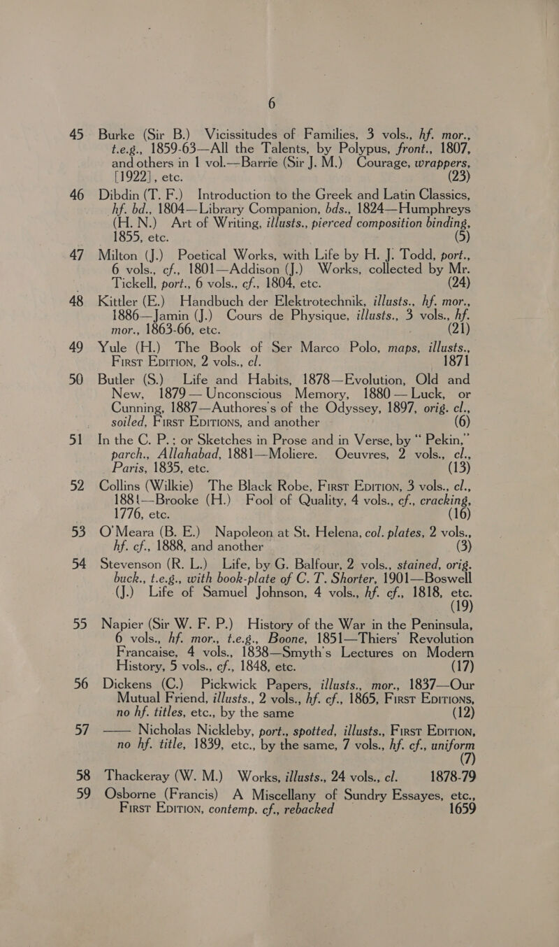 45 46 47 48 49 50 52 53 54 55 56 6 Burke (Sir B.) Vicissitudes of Families, 3 vols., hf. mor., t.e.g., 1859-63—All the Talents, by Polypus, front., 1807, and others in | vol.—Barrie (Sir J. M.) Courage, wrappers, [1922], etc. (23) Dibdin (T. F.) Introduction to the Greek and Latin Classics, hf. bd., 1804—Library Companion, bds., 1824—Humphreys (H.N.) Art of Writing, illusts., pierced composition binding, 1855, etc. (5) Milton (J.) Poetical Works, with Life by H. J. Todd, port., 6 vols., cf., 1801—Addison (J.) Works, collected by Mr. Tickell, port., 6 vols., cf., 1804, etc. (24) Kittler (E.) Handbuch der Elektrotechnik, illusts., hf. mor., 1886—Jamin (J.) Cours de Physique, illusts., 3 vols., hf. mor., 1863-66, etc. ) (21) Yule (H.) The Book of Ser Marco Polo, maps, ee First Epirion, 2 vols., el. Butler (S.) Life and Habits, 1878—Evolution, Old and New, 79 — Unconscious Memory, 1880 — Luck, or Cunning, 1887—Authores's of the Odyssey, 1897, orig. ce soiled, First Epitions, and another In the C. P.: or Sketches in Prose and in Verse, by “ Pekin,” parch., Allahabad, 1881—Moliere. Ocuvres, 2 vols., cl., _ Paris, 1835, ete. (13) Collins (Wilkie) The Black Robe, First Epition, 3 vols., cl., 188{—Brooke (H.) Fool of Quality, 4 vols., cf., cracking, 1776, etc. (16) O'Meara (B. E.) Napoleon Ab-cyte Helena, col. plates, 2 vols., hf. cf., 1888, and another (3) Stevenson (R. L.) Life, by G. Balfour, 2 vols., stained, orig. buck., t.e.g., with book-plate of C. T. Shorter, 1901—Boswell (J.) Life of Samuel Johnson, 4 vols., Af. cf., 1818, 15) Napier (Sir W. F. P.) History of the War in the Peninsula, 6 vols., hf. mor., t.e.g., Boone, 1851—Thiers’ Revolution Francaise, 4 vols., 1838—Smyth's Lectures on Modern History, 5 vols., cf., 1848, etc. (17) Dickens (C.) Pickwick Papers, illusts., mor., 1837—Our Mutual Friend, illusts., 2 vols., Af. cf., 1865, First Epitions, no hf. titles, etc., by the same (12) — Nicholas Nickleby, port., spotted, illusts., First Eprrion, no hf. title, 1839, etc., by the same, 7 vols., hf. ef., pion  Thackeray (W. M.) Works, illusts., 24 vols., cl. 1878-79 Osborne (Francis) A Miscellany of Sundry Essayes, etc., First Epition, contemp. cf., rebacked 1659