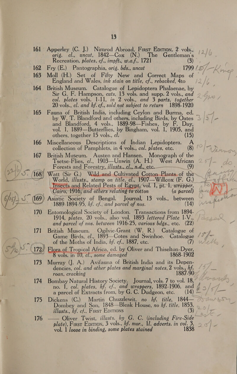 161 Apperley (C. J.) Nimrod Abroad, First Eprtion, 2 vols., orig. cl., uncut, 1842—Cox (N.) The Gentleman's Recreation, plates, cf., impft., w.af., 1721 (3) England and Wales, ink stain on title, cf., rebacked, 4to 164 British Museum. Catalogue of Lepidoptera Phalaenae, by ir G. F. Hampson, cuts, 13 vols. and supp. 2 vols., an col. plates vols. 1-11, in 2 vols., and 3 parts, together 20 vols., cl. and hf. cf., sold not subject to return 1898-1920 165 Fauna of British India, including Ceylon and Burma, ed. _ and Blandford, 4 vols., 1889-98—Fishes, by F. Day, vol. 1, 1889—Butterflies, by Bingham, vol. 1, 1905, and others, together 15 vols., cl. (15) collection of Pamphlets, in 4 vols., col. plates, etc. 167 British Museum. Austen and Hansen. Monograph of the ~ Tsetse-Flies, cl., 1903—Unwin (A. H.)) West African a it.) aes Forests and Forestry, illusts.,cl.,_n.d., etc..— (9) 7S. 168)} Watt (Sir G.) Waildand Cultivated Cotton.Plants. of the | World, illusts., stamp on title, cl., 1907—Willcox (F. G.). ( 6) i ag (169) Asiatic Society of Bengal. Journal, 13 vols., between 7 . aad 1889. 1894-95, Af. cf., and parcel of nos. (14) 170 Entomological Society of London. Transactions from 1894- 14, plates, 20 vols., also vol. 1893 lettered Plate 1-V., and parcel of nos. between 1916-25, various bdgs., etc. (22) 171 British Museum. | Ogilvie-Grant (W. R.) Catalogue of Bas: _ of the Moths of India, hf. cf., 1887, etc. iy U, 172/ of Tropical Africa, ed. by Oliver and Thiselton-Dyer, 6 = 8 vols. in 10; cl., some damaged 1868-1902 173 Murray (J. A.) Avifauna of British India and its Depen- dencies, col. and other plates and marginal notes, 2 vols., hf. be roan, cracking 1887-90 174. Bombay Natural History Society. Journal, vols. 7 to vol. 18, no. 1, col. plates, hf. cf., and wrappers, 1892-1906, and 4 175 Dickens (C.) Martin Chuzzlewit, no Af. title, 1844— Dombey and Son, 1848—Bleak House, no Af. title, 1853, illusts., hf. cf., First Epirions (3) Oliver Twist, illusts. by G. C. (including Fire-Side plate), First Enition, 3 vols., hf. mor., 11. adverts. in vol. 3, &lt; vol. 1 loose in binding, some plates stained 1838 176 