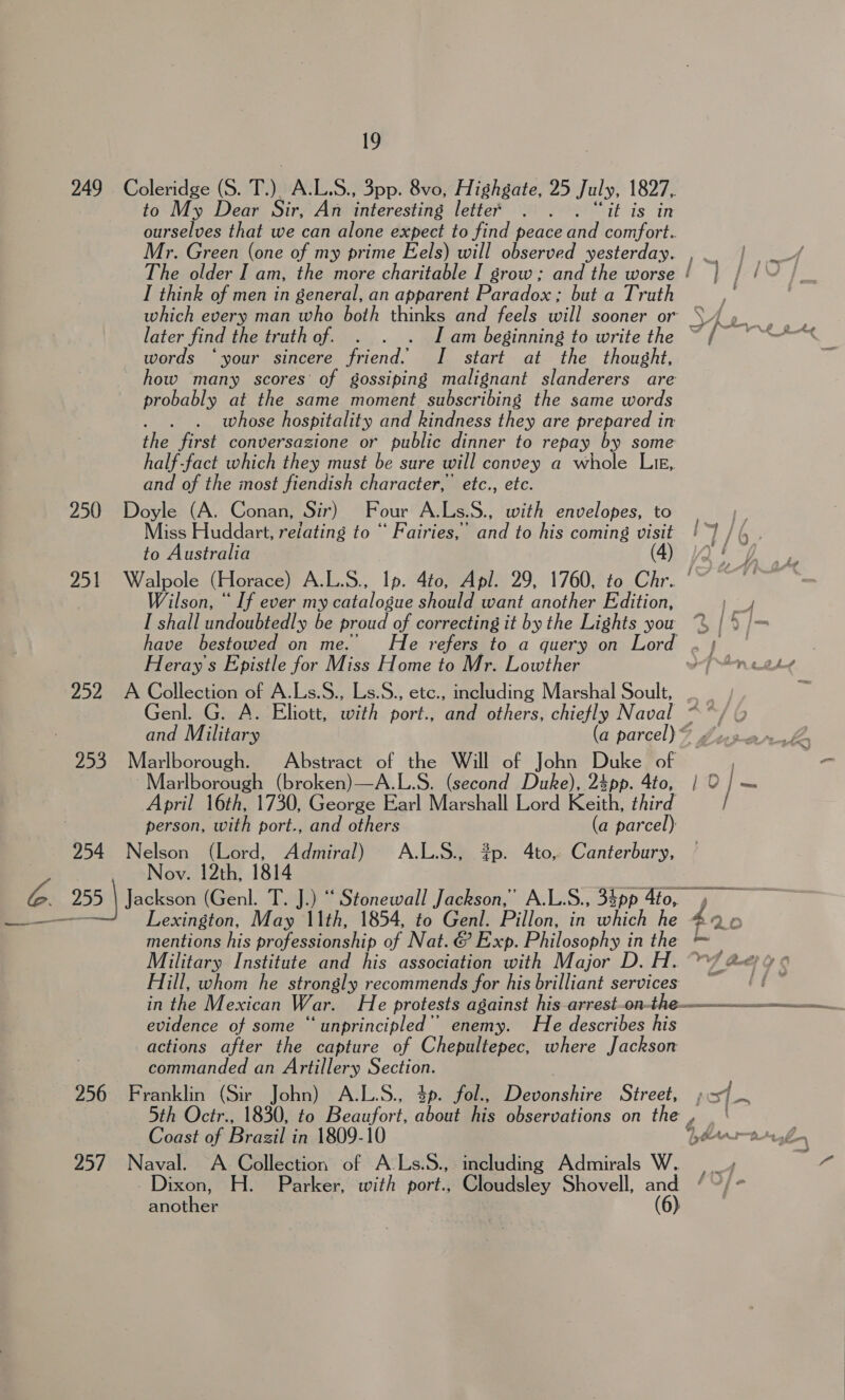 249 Coleridge (S. T). A.L.S., 3pp. 8vo, Highgate, 25 July, 1827, to My Dear Sir, An interesting lette®’ . . . “it is in ourselves that we can alone expect to find peace and comfort. Mr. Green (one of my prime Eels) will observed yesterday. , The older I am, the more charitable I grow; and the worse ! | | / I think of men in general, an apparent Paradox; but a Truth ; which every man who both thinks and feels will sooner or hg ae later find the truth of. . . . Iam beginning to write the ~{~ ““*“&lt; words ‘your sincere friend. I start at the thought, how many scores’ of gossiping malignant slanderers are probably at the same moment subscribing the same words whose hospitality and kindness they are prepared in the first conversazione or public dinner to repay by some half-fact which they must be sure will convey a whole Lm, and of the most fiendish character, etc., etc. 250 Doyle (A. Conan, Sir) Four A.Ls.S., with envelopes, to Miss Huddart, reiating to “ Fairies,’ and to his coming visit !~) / (, . to Australia (4) Qt 251 Walpole (Horace) A.L.S., Ip. 4to, Apl. 29, 1760, to Chr. © ~ Wilson, “ If ever my catalogue should want another Edition, a I shall undoubtedly be proud of correcting it by the Lights you “2 | &gt; /~ have bestowed on me. He refers to a query on Lord Heray's Epistle for Miss Home to Mr. Lowther ofr wake 252 A Collection of A.Ls.S., Ls.S., etc., including Marshal Soult, Genl. G. A. Eliott, with port., ‘and others, chiefly Naval - and Military (a parce 12 253 Marlborough. Abstract of the Will of John Duke of } teh. Marlborough (broken)—A.L.S. (second Duke), 2spp. 4to, | 0] — Aghia a7 0s aeorteiar| Mlacstall Ieordikeath: third ©. 7 person, with port., and others (a parcel) 254 Nelson (Lord, Admiral) A.L.S., ?p. 4to, Canterbury, Nov. 12th, 1814 Lexington, May 11th, 1854, to Genl. Pillon, in hic he i. mentions his professionship of Nat. &amp; Exp. Philosophy in the = Military Institute and his association with Major D. H. 7 &amp;&lt;) 4 ¢ Hill, whom he strongly recommends for his brilliant services = ‘| in the Mexican War. He protests against his arrest-on- the. a evidence of some ‘‘unprincipled’ enemy. He describes his actions after the capture of Chepultepec, where Jackson commanded an Artillery Section. 256 Franklin (Sir John) A.L.S., $p. fol., Brn ehire Street, po 5th an 1830, to Beaufort about his observations on the ye Coast of Brazil in.1809-1 Giearn nb 257 Naval. &lt;A Collection of a including Admirals W. | _» ra Dixon, H. Parker, with port., Cloudsley Shovell, a Ghee another