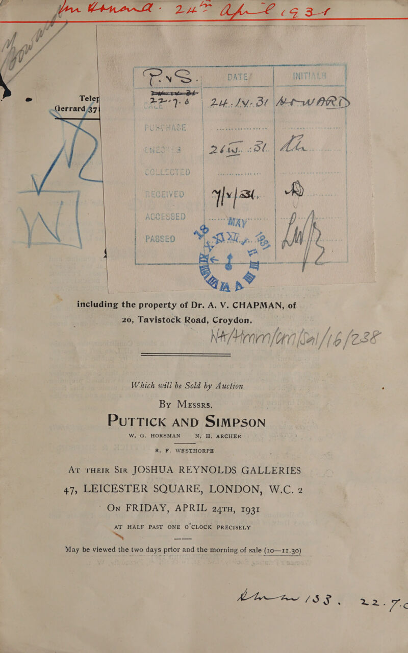  at ores nemnrtete tte en te ane eenenmn nme oe ta Rael / Yea | FH AM: Bl Mt-W PROD   rob ceryerinph en pr amines: ‘a vas y | dey Pye pare | wmns | 3 ; cath ee hitb Net ae : Tas per he 5 Ls Pe aah Ye | LY wu. i OT COE fy Pe be A? bw Ral ; 4 mA OOK PASSED é * 8  including the property of Dr. A. V. CHAPMAN, of 20, Tavistock Road, Croydon. d f Nemes Which will be Sold by Auction By Messrs. . PUTTICK AND SIMPSON W. G. HORSMAN N, H. ARCHER  R. F. WESTHORPE Ar ‘rue Sik JOSHUA REYNOLDS GALLERIES 47, LEICESTER SQUARE, LONDON, W.C. 2 On FRIDAY, APRIL a24ru, 1931 AT HALF PAST ONE O CLOCK PRECISELY May be viewed the two days prior and the morning of sale (10o—11.30) ee ee 5) 3 &gt;