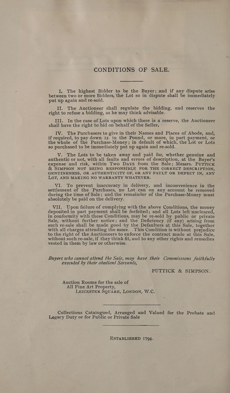 CONDITIONS OF SALE. I. The highest Bidder to be the Buyer; and if any dispute arise between two or more Bidders, the Lot so in dispute shall be immediately put up again and re-sold. II. The Auctioneer shall regulate the bidding, and reserves the right to refuse a bidding, as he may think advisable. III. In the case of Lots upon which there is a reserve, the Auctioneer shall have the right to bid on behalf of the Seller. IV. The Purchasers to give in their Names and Places of Abode, and, if required, to pay down Is. in the Pound, or more, in part payment, or the whole of the Purchase-Money; in default of which, the Lot or Lots so purchased to be immediately put up again and re-sold. V. The Lots to be taken away and paid for, whether genuine and authentic or not, with all faults and errors of description, at the Buyer’s expense and risk, within Two Days from the Sale; Messrs. Purrick &amp; SIMPSON NOT BEING RESPONSIBLE FOR THE CORRECT DESCRIPTION, GENUINENESS, OR AUTHENTICITY OF, OR ANY FAULT OR DEFECT IN, ANY Lot, AND MAKING NO WARRANTY WHATEVER. VI. To prevent inaccuracy in delivery, and inconvenience in the settlement of the Purchases, no Lot can on any account be removed during the time of Sale; and the remainder of the Purchase-Money must absolutely be paid on the delivery. VII. Upon failure of complying with the above Conditions, the money deposited in part payment shall be forfeited; and all Lots left uncleared, in conformity with these Conditions, may be re-sold by public or private Sale, without further notice; and the Deficiency (if any) arising from such re-sale shall be made good by the Defaulters at this Sale, together with all charges attending the same. -This Condition is without prejudice to the right of the Auctioneers to enforce the contract made at this Sale, without such re-sale, if they think fit, and to any other rights and remedies vested in them by law or otherwise. _ Buyers who cannot attend the Sale, may have their Commissions faithfully executed by their obedient Servants, PUTTICK &amp; SIMPSON. Auction Rooms for the sale of All Fine Art Property, LEICESTER SQUARE, LONDON, W.C. Collections Catalogued, Arranged and Valued for the Probate and Legacy Duty or for Public or Private Sale ESTABLISHED 1794.