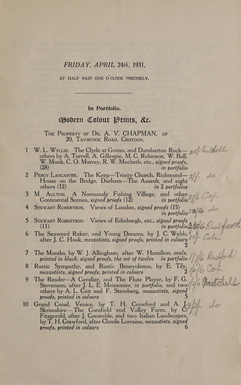 In Portfolio. gpodern Colour Orints, kc. Tue Property or Dr. A. V. CHAPMAN, oF 20, Tavistock Roap, Croypon. W. L. Wyte. The Clyde at Govan, and Dumbarton Rock— 2, others by A. Turrell, A. Gillespie, M.C. Robinson, W. Ball, ° W. Monk, C. O. Murray, R. W. Macbeth, etc., signed proofs, (28) in portfolio House on the Bridge, Durham—The Assault, and eight’ 7/ others (12) in 2 portfolios M. Autton. A Normandy Fishing Village, and other 5. STEWART Rosertson. Views of London, signed proofs (15), in portfolio~ ~~ ~ Hepa Rosertson. Views of Edinburgh, ete., signed proofs The Seaweed Raker, and Young Dreams, by J. C. Webb, Y after J. C. Hook, mezzotints, signed proofs, printed in colours / The Months, by W. J. Allingham, after W. Hamilton, ovals, printed in black, signed proofs, the set of twelve in portfolio / The Reader—A Cavalier, and The Flute Player, by F. G. Stevenson, after J. others by A. L. Cox and F. Sternberg, mezzotints, signed’ ‘ proofs, printed in colours 5 Skrimshire— The Cornfield and Valley Farm, by CHP / Fitzgerald, after J. Constable, and two Italian Landscapes, y T. H. Crawford, after Claude Lorraine, mezzotints, signed proofs, printed in colours 6 i/)