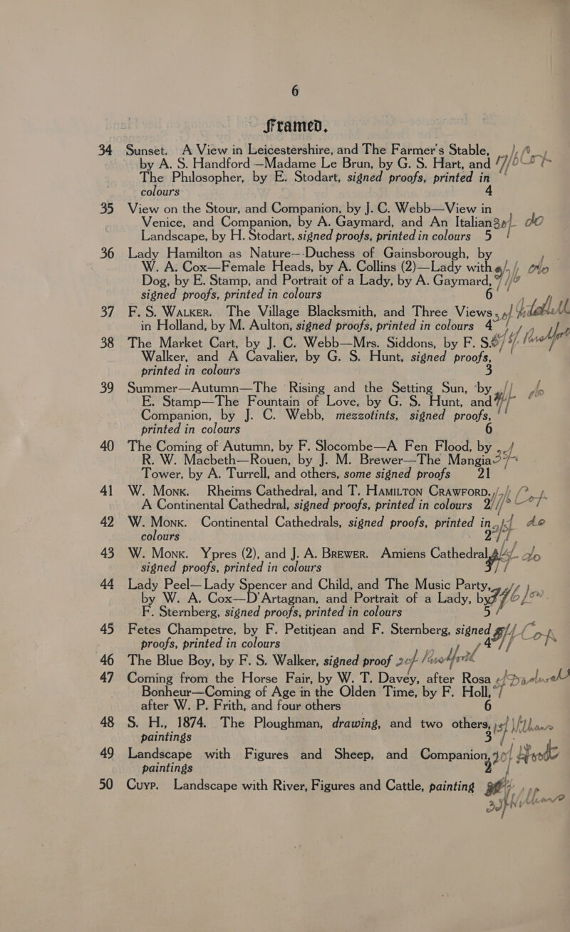 35 36 Sf 38 oo 40 41 42 43 44 45 46 47 48 49 50 6 framed, by A. S. Handford —Madame Le Brun, by G. S. Hart, and nf br The Philosopher, by E. Stodart, signed proofs, printed ie colours 4 View on the Stour, and Companion, by J. C. Webb—View in Venice, and Companion, by A. Gaymard, and An Italian 30/- do Landscape, by H. Stodart, signed proofs, printed in colours 5 Lady Hamilton as Nature—-Duchess of pager at by . A. Cox—Female Heads, by A. Collins (2)—Lady a yh Dog, by E. Stamp, and Portrait of a Lady, by A. ey nora signed proofs, printed in colours F. S. Waker. The Village Blacksmith, and Three Views sel ae in Holland, by M. Aulton, signed proofs, printed in colours a) y le The Market Cart, by J. C. Webb—Mrs. Siddons, by F. S&amp;7 if) Ma Walker, and A Cavalier, by G. S. Hunt, signed proofs, printed in colours 3 Summer—Autumn—The Rising and the Setting Sun, ‘by Ao E. Stamp—The Fountain of Love, by G. S. Hunt, A Companion, by J. C. Webb, mezzotints, signed Wee ( printed in colours The Coming of Autumn, by F. Pete eres Fen Flood, i: y R. W. Macbeth—Rouen, by J. M. Brewer—The Mangia s Tower, by A. Turrell, and others, some signed proofs 21 W. Monk. Rheims Cathedral, and T. Hamitton Crawrorb.,/,/) (&gt; A A Continental Cathedral, signed proofs, printed in colours aif hee W. Monk. Continental Cathedrals, signed proofs, printed inj; Ae colours sah W. Monk. Ypres (2), and J. A. Brewer. Amiens Cathdipl/ 4s signed proofs, printed in colours Lady Peel— Lady Spencer and Child, and The Music Party, } by W. A. Cox—D'Artagnan, and Portrait of a Lady, b bff 6] F. Sternberg, signed proofs, printed in colours Fetes Champetre, by F. Petitjean and F. uae Sse le “OK proofs, printed in colours 2 Si ZL The Blue Boy, by F. S. Walker, signed proof 207 /%°* Coming from the Horse Fair, by W. T. ar 8 baecek + hos sfdu- me, Bonheur—Coming of Age in the Olden Time, by after W. P. Frith, and four others S. H., 1874. The Ploughman, drawing, and two a is) Wy Thaw paintings Landscape with Figures and Sheep, and paar ¥ | Weds paintings Cuyp. Landscape with River, Figures and Cattle, painting ti , fi t bet Po aon