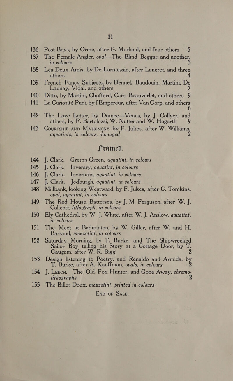 136 137 138 139 140 141 142 143 144 145 146 147 148 149 150 151 152 153 154 155 1] Post Boys, by Orme, after G. Morland, and four others 5 The Female Angler, oval—The Blind Beggar, and ange, in colours Les Deux Amis, by De Larmessin, after Lancret, and three others French Fancy Subjects, by Dennel, Baudouin, Martini, De Launay, Vidal, and others 7 Ditto, by Martini, Choffard, Cars, Beauvarlet, and others 9 La Curiosité Puni, by ! Empereur, after Van Gorp, and ee The Love Letter, by Dumee—Venus, by J. Collyer, and others, by F. Bartolozzi, W. Nutter and W. Hogarth 9 CourtsHip AND Matrimony, by F. Jukes, after W. Williams, aquatints, in colours, damaged framed. J. Clark. Gretna Green, aquatint, in colours J. Clark. Inverary, aquatint, in colours J. Clark. Inverness, aquatint, in colours J. Clark. Jedburgh, aquatint, in colours Millbank, looking Westward, by F. Jukes, after C. Tomkins, oval, aquatint, in colours The Red House, Battersea, by J. M. Ferguson, after W. J. Callcott, lithograph, in colours Ely Cathedral, by W. J. White, after W. J. Anslow, aeentint in colours The Meet at Badminton, by W. Giller, after W. and H. Barraud, megzotint, in colours Saturday Morning, by T. Burke, and The Shipwrecked Sailor Boy telling his Story at a Cottage Door, by T. Gaugain, after W. R. Bigg Design listening to Poetry, and Renaldo and Armida, by T. Burke, after A. Kauffman, ovals, in colours 2 J. Leecu. The Old Fox Hunter, and Gone Away, chromo- lithographs 2 The Billet Doux, mezgzotint, printed in colours Enp oF SALE,
