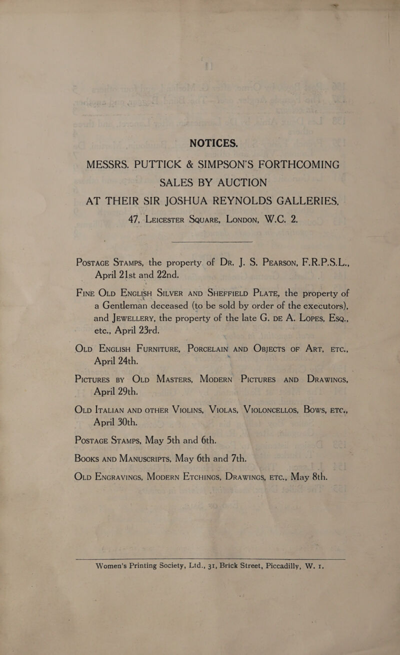 NOTICES. MESSRS. PUTTICK &amp; SIMPSON’S FORTHCOMING SALES BY AUCTION AT THEIR SIR JOSHUA REYNOLDS GALLERIES, 47, LeicEsTER Square, Lonpon, W.C. 2. PostacE Stamps, the property of Dr. J. S. Pearson, F.R.P.S.L., April 21st and 22nd. Finz Otp ENGLISH SILVER AND SHEFFIELD PLATE, the property of a Gentleman deceased (to be sold by order of the executors), and JEWELLERY, the property of the late G. p— A. Lopes, Esa., etc., April 23rd. Oxtp Enc.isH Furniture, PorcELAIN AND Obsjects oF ART, ETC, April 24th. Picrures By Otp Masters, Mopern -PicrurEs AND Drawincs, April 29th. O_p ITALIAN AND OTHER VIOLINS, VioLAs, VIOLONCELLOS, Bows, ETC., April 30th. Postace Stamps, May 5th and 6th. Books AND Manuscripts, May 6th and 7th. Op Encravincs, Mopern Ercuines, Drawines, Etc., May 8th. Women’s Printing Society, Ltd., 31, Brick Street, Piccadilly, W. 1.