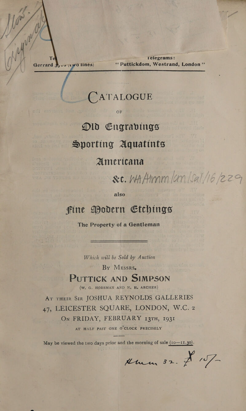      telegrams: ‘‘ Puttickdom, Westrand, London ’”’ _CATALOGUE OF Old Eugravings Sporting Aquatints Americana -&amp;e. WAM [av also fine Modern Etchings The Property of a Gentleman Which will be Sold by Auction By Messrse PuTTICK AND SIMPSON (w. G. HORSMAN AND N, H. ARCHER) Ar rHeir Sir JOSHUA REYNOLDS GALLERIES 47, LEICESTER SQUARE, LONDON, W.C. z On FRIDAY, FEBRUARY 131TH, 1931 AT HALF PAST ONE O'CLOCK PRECISELY May be viewed the two days prior and the morning of sale (1o—11.30). ee as Pf 7-