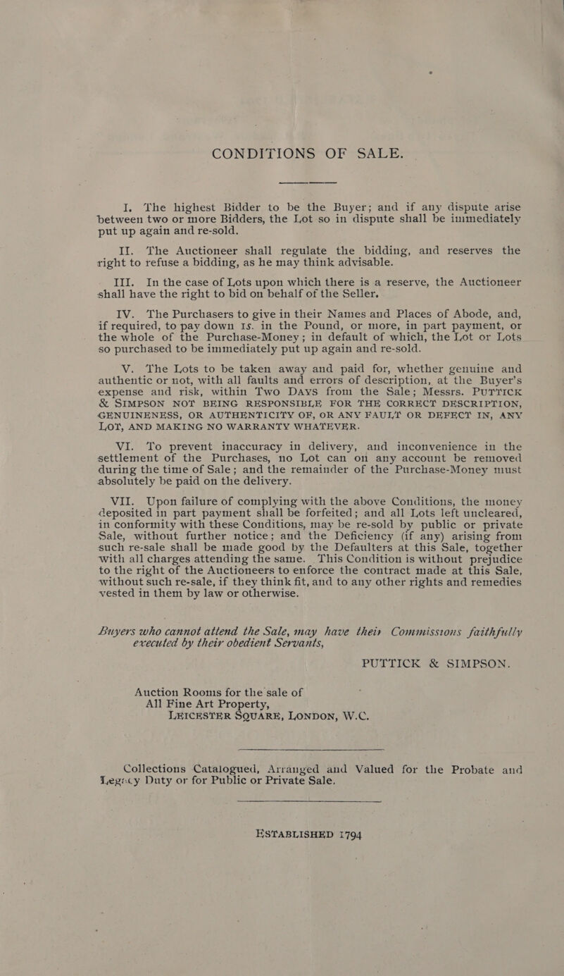 CONDITIONS OF SALE. ee ee I, The highest Bidder to be the Buyer; and if any dispute arise between two or more Bidders, the Lot so in dispute shall be immediately put up again and re-sold. II. The Auctioneer shall regulate the bidding, and reserves the right to refuse a bidding, as he may think advisable. III. In the case of Lots upon which there is a reserve, the Auctioneer shall have the right to bid on behalf of the Seller. — IV. The Purchasers to give in their Names and Places of Abode, and, if required, to pay down Is. in the Pound, or more, in part payment, or the whole of the Purchase-Money; in default of which, the Lot or Lots so purchased to be immediately put up again and re-sold. V. The Lots to be taken away and paid for, whether genuine and authentic or not, with all faults and errors of description, at the Buyer’s expense and risk, within Two Days from the Sale; Messrs. PUTTICK &amp; SIMPSON NOT BEING RESPONSIBLE FOR THE CORRECT DESCRIPTION, GENUINENESS, OR AUTHENTICITY OF, OR ANY FAULT OR DEFECT IN, ANY LOT, AND MAKING NO WARRANTY WHATEVER. VI. To prevent inaccuracy in delivery, and inconvenience in the settlement of the Purchases, no Lot can on any account be removed during the time of Sale; and the remainder of the Purchase-Money must absolutely be paid on the delivery. VII. Upon failure of complying with the above Conditions, the money deposited in part payment shall be forfeited; and all Lots left uncleared, in conformity with these Conditions, may be re-sold by public or private Sale, without further notice; and the Deficiency (if any) arising from such re-sale shall be made good by the Defaulters at this Sale, together with all charges attending the same. This Condition is without prejudice to the right of the Auctioneers to enforce the contract made at this Sale, without such re-sale, if they think fit, and to any other rights and remedies vested in them by law or otherwise. Buyers who cannot attend the Sale, may have their Commissions faithfully | executed by their obedient Servants, PUTTICK &amp; SIMPSON. Auction Roonis for the sale of All Fine Art Property, LEICESTER SQUARE, LONDON, W.C. Collections Catalogued, Arranged and Valued for the Probate and Yegocy Duty or for Public or Private Sale. ESTABLISHED 1794