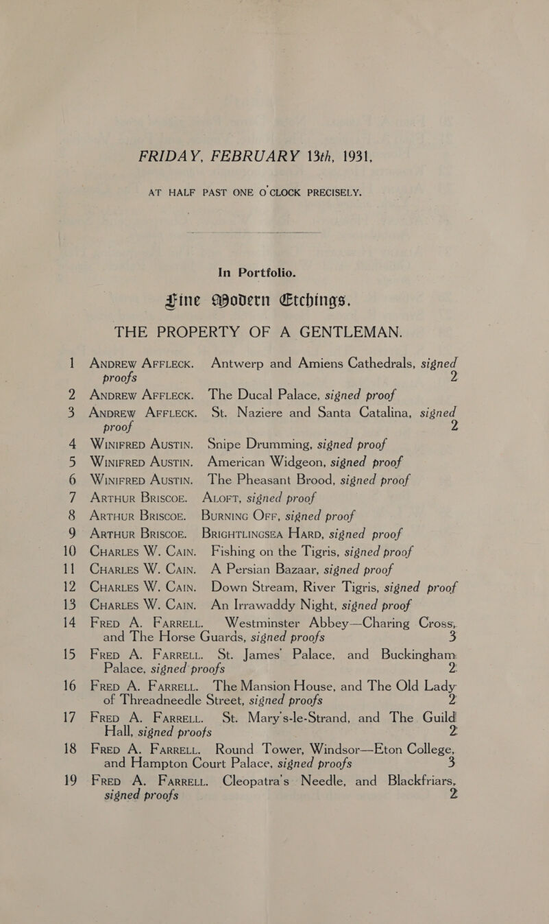 ANDREW AFFLECK. proofs ANDREW AFFLECK. proof WiuniFRED AUSTIN. Winirrep AUSTIN. WinirreD AUSTIN. ARTHUR Briscoe. ARTHUR BRISCOE. ARTHUR BRISCOE. Antwerp and Amiens Cathedrals, send The Ducal Palace, signed proof St. Naziere and Santa Catalina, signed Snipe Drumming, signed proof American Widgeon, signed proof The Pheasant Brood, signed proof ALorT, signed proof Burninc Off, signed proof BriGHTLINGSEA Harp, signed proof Fishing on the Tigris, signed proof A Persian Bazaar, signed proof Down Stream, River Tigris, signed proof An Irrawaddy Night, signed proof Westminster Abbey—Charing a t. James Palace, and Os The Mansion House, and The Old rady St. Mary’s-le-Strand, and The uid Hall, signed proofs Frep A. Farrett. Round Tower, Windsor—Eton College, and Hampton Court Palace, signed proofs 3 Frep A. Farreti. Cleopatra's Needle, and Blackfriars, signed proofs 2