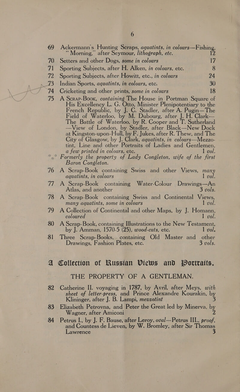 Ackermann s Hunting Scraps, aquatints, in colours—Fishing, ‘Morning,’ after Seymour, lithograph, etc. 12 Setters and other Dogs, some in colours 17 Sporting Subjects, after H. Alken, in colours, etc. 8 Sporting Subjects, after Howitt, etc., in colours 24 Indian Sports, aquatints, in colours, etc. 30 Cricketing and other prints, some in colours 18 A Scrap-Book, containing The House in Portman Square of His Excellency L. G. Otto, Minister Plenipotentiary to the French Republic, by J. C. Stadler, after A. Pugin— The Field of Waterloo, by M. Dubourg, after J. H. Clark— The Battle of Waterloo, by R. Cooper and T. Sutherland —View of London, by Stadler, after Black—New Dock at Kingston-upon- Hull, by F. Jukes, after R. Thew, and The City of Glasgow, by J. Clark, aquatints, in colours—Mezzo- tint, Line and other Portraits of Ladies and Gentlemen, a few printed in colours, etc. 82 83 84 Baron Consgleton. A Scrap-Book containing Swiss and other Views, many aquatints, in colours 1 vol. A Scrap-Book containing Water-Colour Drawings—An Atlas, and another 3 vols. A Scrap-Book containing Swiss and Continental Views, many aquatints, some in colours I vol. A Collection of Continental and other Maps, by J. Homann, coloured 1 vol. A Re Book, containing Illustrations to the New Testament, by J. Amman, 1570-5 (25), wood-cuts, etc. 1 vol, Three Scrap-Books, containing Old Master and other Drawings, Fashion Plates, etc. 3 vols. Collection of Russian Views and Wortraits, THE PROPERTY OF A GENTLEMAN. Catherine II. voyaging in 1787, by Avril, after Meys, with sheet of letter-press, and Prince Alexandre Kourakin, by Klininger, after J. B. Lampi, mezzotint 3 Elizabeth Petrovna, and Peter the Great led by Minerva, by Wagner, after Amiconi 2 Petrus I., by J. F. Bause, after Leroy, oval—Petrus III.. proof, and:Countess.de even by W. Bromley, after Sir Thomas Lawrence 3