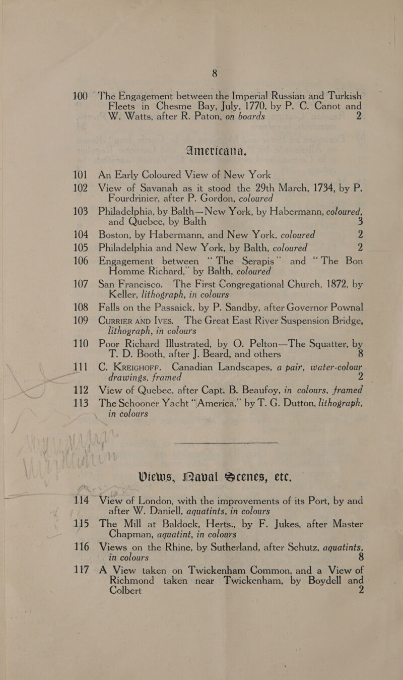 101 102 103 104 105 106 107 108 109 110 | 111 112 113 115 116 117 8 The Engagement between the Imperial Russian and Turkish’ Fleets in Chesme Bay, July, 1770, by P. C. Canot and -W. Watts, after R. Paton, on boards vm Amecicana. An Early Coloured View of New York View of Savanah as it stood the 29th March, 1734, by P. Fourdrinier, after P. Gordon, coloured Philadelphia, by Balth—New York, by Habermann, saeores and Quebec, by Balth S Boston, by Habermann, and New York, coloured 2 Philadelphia and New York, by Balth, coloured 2 Engagement between “‘ The Serapis” and “ The Bon Homme Richard,’ by Balth, coloured San Francisco. The First Congregational Church, 1872, by Keller, lithograph, in colours Falls on the Passaick. by P. Sandby, after Governor Pownal lithograph, in colours Poor Richard Illustrated, by O. Pelton—The Squatter, by T. D. Booth, after J. Beard, and others 8 C. KreicHorr. Canadian Landscapes, a pair, water-colour drawings, framed | View of Quebec, after Capt. B. Beaufoy, in colours, framed The Schooner Yacht “America,” by T. G. Dutton, lithograph, in colours Wiews, Maval Scenes, ete. View of London, with the improvements of its Port, by and after W. Daniell, aquatints, in colours The Mill at Baldock, Herts., by F. Jukes, after Master Chapman, aquatint, in colours Views on the Rhine, by Sutherland, after Schutz, aquatints, in colours 8 A View taken on Twickenham Common, and a View of eer taken near Twickenham, by Boydell et olbert