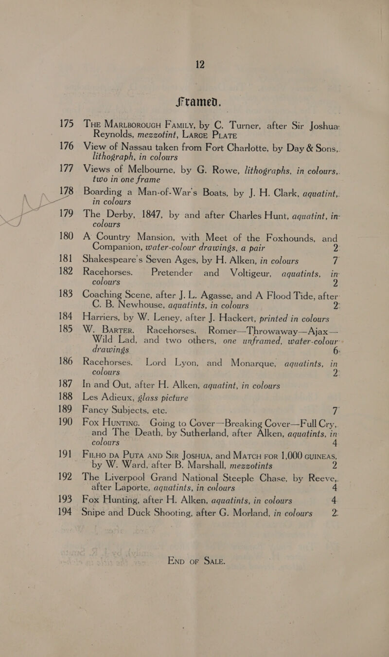 — Sramed, THe MarvsoroucH Famity, by C. Turner, after Sir Joshua Reynolds, mezzotint, Larce PLate View of Nassau taken from Fort Charlotte, by Day &amp; Sons,. Views of Melbourne, by G. Rowe, lithographs, in colours,. two in one frame Boarding a Man-of-War's Boats, by J. H. Clark, aquatint, in colours The Derby, 1847, by and after Charles Hunt, aquatint, in: colours Companion, water-colour drawings, a pair Shakespeare's Seven Ages, by H. Alken, in colours tk Racehorses. | Pretender and Voltigeur, aquatints, in colours Coaching Scene, after J. L. Agasse, and A Flood Tide, as . B. Newhouse, aquatints, in colours Harriers, by W. Leney, after J. Hackert, printed in colours W. Barter. Racehorses. Romer—Throwaway—Ajax— Wild Lad, and two others, one unframed, water-colour-- drawings ; Racehorses. Lord Lyon, and Monarque, aguatints, in colours In and Out, after H. Alken, aguatint, in colours Les Adieux, glass picture Fancy Subjects, ete. if Fox Huntinc.. Going to Cover—Breaking Cover—Full Cry, and The Death, by Sutherland, after Alken, aquatints, ‘ colours by W. Ward, after B. Marshall, mezzotints The Liverpool Grand National Steeple Chase, by iter after Laporte, aquatints, in colours Fox Hunting, after H. Alken, aquatints, in colours 4 Snipe and Duck Shooting, after G. Morland, in colours is Enp oF SALE.