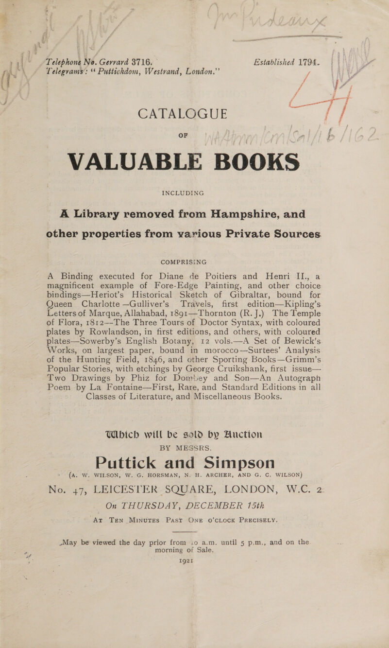 Telegrams’: “ Puttickhdom, Westvand, London.”’ f j CATALOGUE OF VALUABLE BOOKS INCLUDING A Library removed from Hampshire, and other properties from various Private Sources COMPRISING A Binding executed for Diane de Poitiers and Henri II., a magnificent example of Fore-Edge Painting, and other choice bindings—Heriot’s Historical Sketch of Gibraltar, bound for Queen Charlotte —Gulliver’s Travels, first edition—Kipling’s Letters of Marque, Allahabad, 1891—Thornton (R. J.) The Temple of Flora, 1812—-The Three Tours of Doctor Syntax, with coloured plates by Rowlandson, in first editions, and others, with coloured plates—Sowerby’s English Botany, 12 vols.—A Set of Bewick’s Works, on largest. paper, bound in morocco—Surtees’ Analysis of the Hunting Field, 1846, and other Sporting Books—Grimm’s. Popular Stories, with etchings by George Cruikshank, first issue— Two Drawings by Phiz for Domtey and Son—An Autograph Poem by La Fontaine—First, Rare, and Standard Editions in all Classes of Literature, and Miscellaneous Books. Wbich will be sold by Fluction BY MESSRS. Puttick and Simpson (A: W. WILSON, W. G. HORSMAN, N. H. ARCHER, AND G. C. WILSON) No. 47, LEICESTER SQUARE, LONDON, W.C. 2 On THURSDAY, DECEMBER 15th At Ten Minutes Past ONE O’CLOCK PRECISELY.  May be viewed the day prior from io a.m. until 5 p,m., and on the morning of Sale. IQ2t