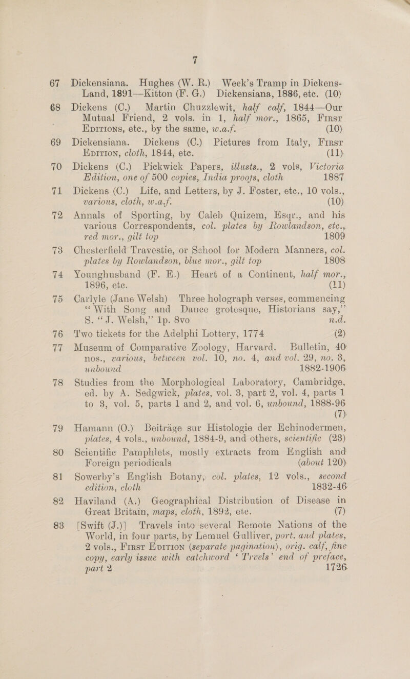 67 68 78 re, 80 81 82 8 es) 7 Dickensiana. Hughes (W. BR.) Week’s Tramp in Dickens- Land, 1891—Kitton (F.G.) Dickensiana, 1886, ete. (10) Dickens (C.) Martin Chuzzlewit, half calf, 1844—Our Mutual Friend, 2 vols. in 1, half mor., 1865, Firsr Koirions, etc., by the same, w.a.f. (10) Dickensiana. Dickens (C.) Pictures from Italy, Firsr Epition, cloth, 1844, ete. (11) Dickens (C.) Pickwick Papers, illusts., 2 vols, Victoria Edition, one of 500 copies, India proofs, cloth 1887 Dickens (C.) Life, and Letters, by J. Foster, etc., 10 vols., various, cloth, w.a,f. (10) Annals of Sporting, by Caleb Quizem, Esyr., and his various Correspondents, col. plates by Rowlandson, etc., red mor., gilt top 1809 Chesterfield Travestie, or School for Modern Manners, col. plates by Rowlandson, blue mor., gilt top 1808 Younghusband (F. E.) Heart of a Continent, half mor., 1896, etc. (11) Carlyle (Jane Welsh) Three holograph verses, commencing ‘With Song and Dance grotesque, Historians say,”’ S. “J. Welsh,” 1p. 8vo n.d. Two tickets for the Adelphi Lottery, 1774 (2) Museum of Comparative Zoology, Harvard. Bulletin, 40 nos., various, between vol. 10, no. 4, and vol. 29, no. 3, unbound 1882-1906 Studies from the Morphological Laboratory, Cambridge, ed. by A. Sedgwick, plates, vol. 3, part 2, vol. 4, parts 1 to 8, vol. 5, parts 1 and 2, and vol. 6, unbound, 1888-96 . (7) Hamann (0.) Beitraige sur Histologie der Echinodermen, plates, 4 vols., unbound, 1884-9, and others, scientific (28) Scientific Pamphlets, mostly extracts from English and Foreign periodicals (about 120) Sowerby’s English Botany, col. plates, 12 vols., second edition, cloth 1832-46 Haviland (A.) Geographical Distribution of Disease in Great Britain, maps, cloth, 1892, ete. (7) [Swift (J.)] Travels into several Remote Nations of the World, in four parts, by Lemuel Gulliver, port. and plates, 2,vols., First Evirion (separate pagination), orig. calf, fine copy, early issue with catchword ‘ Trvels’ end of preface, part 2 1726