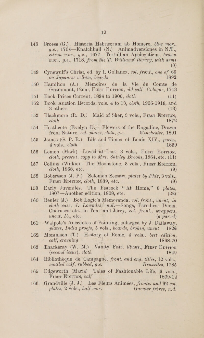 148 149 150 151 152 153 154 155 156 157 158 159 160 161 12 Croese (G.). Historia Hebreorum ab Homero, blue mor., g.e., 1704—Knatchbull (N.) Animadversiones in N.T., citron mor., g.e., 1677—Tertullian Apologeticus, brown mor., g.e., 1718, from the T. Williams’ library, with arms. (3) Cynewulf’s Christ, ed. by I. Gollanez, col. front., one of 65 on Japanese vellum, boards 1892 Hamilton (A.) Mémoires de la Vie du Comte de Grammont, 12mo, First Epirion, old calf Cologne, 1713 Book-Prices Current, 1896 to 1906, cloth | ee) Book Auction Records, vols. 4 to 18, cloth, 1906-1916, and 3 others (13) Blackmore (R. D.) Maid of Sker, 3 vols., First Eprrton, cloth 1872 Heathcote (Evelyn D.)- Flowers of the Engadine, Drawn from Nature, col. plates, cloth, g.e. Winchester, 1891 James (G. P. R.) Life and Times of Louis XIV., ports., 4 vols., cloth 18389 Lemon (Mark) Loved at Last, 3 vols., Frrsr Eprrion, cloth, present. copy to Mrs. Shirley Brooks, 1864, ete. (11) Collins (Wilkie) The Moonstone, 3 vols., First Enprrton, cloth, 1868, ete. (9) Robertson (J. P.) Solomon Seesaw, plates by Phiz, 3 vols., First Eprrion, cloth, 1889, etc. (9) Early Juveniles. The Peacock ‘At Home,” 6 plates, 1807—Another edition, 1808, etc. (22) Beuler (J.) Bob Logic’s Memoranda, col. front., uncut, in cloth case, J. Lowndes, n.d.—Songs, Parodies, Duets, Choruses, etc., in Tom and Jerry, col. front., wrappers, uncut, Ib., ete. (a parcel) Walpole’s Anecdotes of Painting, enlarged by J. Dailaway, plates, India proofs, 5 vols., boards, broken, uncut 1826 Mommesen (T.) History of Rome, 4 vols., best edition, calf, cracking ae 1868-70 Thackeray (W. M.) Vanity Fair, illusts., First Eprrion (second issue), cloth 1849 Bibliotheque de Campagne, front. and eng. titles, 12 vols., mottled calf, rubbed, g.e. Bruxelles, 1785 Edgeworth (Maria) ‘Tales of Fashionable Life, 6 vols., First Eprrion, calf 1809-12 Grandville (J. J.) Les Fleurs Animées, fronts. and 62 col. plates, 2 vols., half mor. Garnier fréeres, n.d.