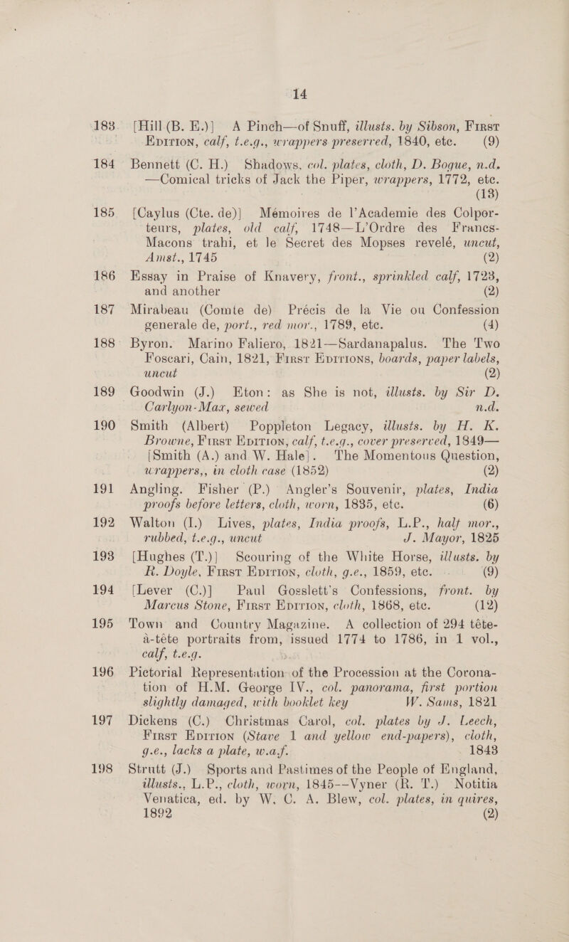 184 185 186 187 189 190 191 192 193 194 195 196 187 198 14 (Hill (B. E.)] A Pinch—of Snuff, illusts. by Sibson, First Epirion, calf, t.e.g., wrappers preserved, 1840, ete. (9) Bennett (C. H.) Shadows, col. plates, cloth, D. Bogue, n.d. —Comical tricks of Jack the Piper, wrappers, 1772, etc. ; (13) [Caylus (Cte. de)| Mémoires de l’Academie des Colper- teurs, plates, old calf, 1748—L’Ordre des Franes- Macons trahi, et Je Secret des Mopses revelé, uncut, Amst., 1745 (2) Essay in Praise of Knavery, front., sprinkled calf, 1723, and another (2) Mirabeau (Comte de) Précis de la Vie ou Confession generale de, port., red mor., 1789, ete. (4) Byron. Marino Faliero, 1821—Sardanapalus. The Two Foscari, Cain, 1821, Firsr Eprrions, boards, paper labels, uncut (2) Carlyon-Max, sewed n.d. Smith (Albert) Poppleton Legacy, illusts. by H. K. Browne, First Eprtion, calf, t.e.g., cover preserved, 1849— [Smith (A.) and W. Hale]. The Momentous Question, urappers,, in cloth case (1852) (2) Angling. Fisher (P.) Angler’s Souvenir, plates, India proofs before letters, cloth, worn, 1835, ete. (6) Walton (1.) Lives, plates, India proofs, L.P., half mor., rubbed, t.e.g., uncut J. Mayor, 1825 [Hughes (T.)} Scouring of the White Horse, wlusts. by &amp;. Doyle, First Epirion, cloth, g.e., 1859, ete. «. . (9) [Lever (C.)] Paul Gosslett’s Confessions, front. by Marcus Stone, First Eprrion, cloth, 1868, ete. (12) Town and Country Magazine. A collection of 294 téte- a-téte portraits from, issued 1774 to 1786, in 1 vol., calf, t.e.g. Pictorial Representation of the Procession at the Corona- tion of H.M. George IV., col. panorama, first portion slightly damaged, with booklet key W. Sams, 1821 Dickens (C.) Christmas Carol, col. plates by J. Leech, First Eprrton (Stave 1 and yellow end-papers), cloth, g.e., lacks a plate, w.a,f. 1843 Strutt J.) Sports and Pastimes of the People of England, ulusis., L.P., cloth, worn, 1845--Vyner (R. T.) Notitia Venatica, ed. by W. C. A. Blew, col. plates, in quires,