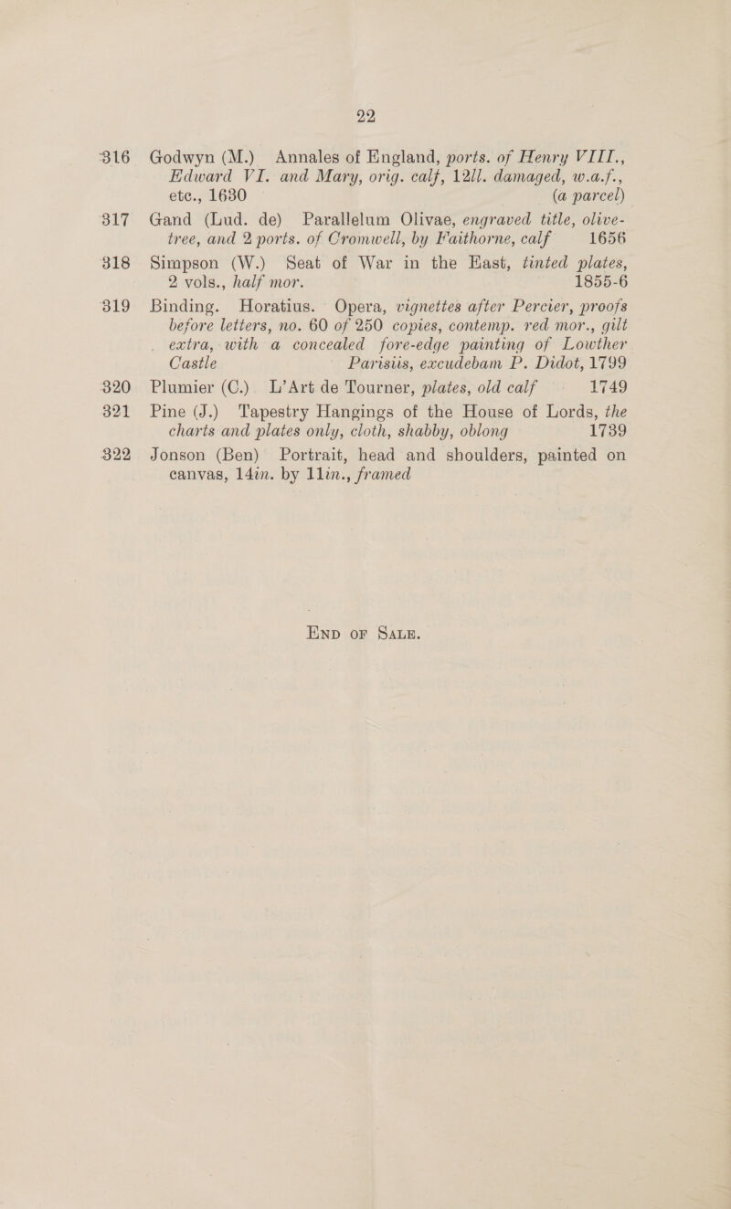 316 521 A 318 319 320 321 322 22 Godwyn (M.) Annales of England, ports. of Henry VIII, Edward VI. and Mary, orig. calf, 1211. damaged, w.a.f., etc., 1630 — (a parcel) Gand (Lud. de) Parallelum Olivae, engraved title, olive- tree, and 2 ports. of Cromwell, by Faithorne, calf 1656 Simpson (W.) Seat of War in the East, tinted plates, 2 vols., half mor. | 1855-6 Binding. Horatius. Opera, vignettes after Percier, proofs before letters, no. 60 of 250 copies, contemp. red mor., gilt extra, with a concealed fore-edge painting of Lowther Castle ' Parisiis, excudebam P. Didot, 1799 Plumier (C.). L’Art de Tourner, plates, old calf © 1749 Pine (J.) Tapestry Hangings of the House of Lords, the charts and plates only, cloth, shabby, oblong 1739 Jonson (Ben) Portrait, head and shoulders, painted on canvas, 14m. by llin., framed END oF SALE.