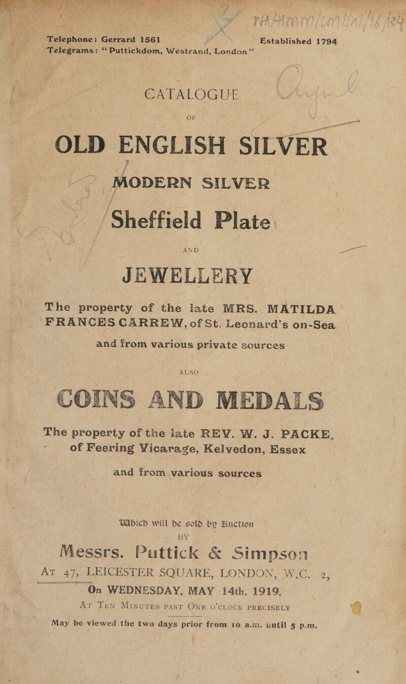  | Telegrams: We pain aen Westrand, London” s) ” A TU tee | Po GATALOGLE OF OLD ENGLISH SILVER _MODERN SILVER: Sheffield JEWELLERY The property of the late MRS. MATILDA FRANCES CARREW, of St. Hecaer ss on-Sea.   The property of ine late REV. W. J. PACKE, ; of Peering Vicarage, Kelvedon, Essex and from various sources Which will be sold by Huction BY Messrs. Puttick &amp; Simpson Ar 4h LEICESTER SQUARE, LONDON, W.C. 2 ~ On WEDNESDAY, MAY 14th, 1919, — NE Ten MINUTES PAST Onin O CLOOK PRECISELY &gt;   ‘May be viewed the two days prior from 1o a.m. until 5. p.m. 