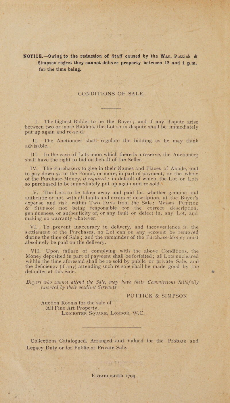 NOTICE.—Owing to the reduction of Staff caused by the War, Puttick &amp; Simpson regret they cannot deliver property between 12 and 1 p.m. for the time being. CONDITIONS OF. SALE. I. ‘The highest. Bidder. to. be the Buyer; and if any dispute arise between two or more Bidders, the so in dispute shall be immediately put up again and re‘sold. II. The Auctioneer shall- regulate the bidding as he may chink advisable. Ill. In the case of Lots upon which there is a reserve, the Auctioneer shall have the right to bid on behalf of the Seller. IV. The Purchasers to give in their Names and Places of Abode, ‘and to pay down 5s. in the Pound, or more, in part of payment, or the whole of the Purchase-Money, if vequived ; in default of which, the Lot or Lots so purchased to be immediately put up again and re- sold. \ Vij ‘The: Lots to be taken away and paid for, whether genuine and authentic or not, with all faults and errors of description, at the Buyer’s expense and risk, within Two Days from the Sale; Messrs. PurricK &amp; Simpson not being responsible for the correct description, genuineness, or authenticity of, or any fault or defect in, any Lot, and bie es no warranty whatever. VI... To prevent inaccuracy in delivery, and inconvenience in the settlement of the Purchases, no Lot can on any account be removed during the tine of Sale ; and the remainder of the Purchase-Money must absolutely be paid on the delivery. | VII. Upon failure of complying with the above Conditions, the Money deposited in part of payment shall be forfeited; all Lots uncieared within the time aforesaid shall be re-sold by public or private Sale, and the deficiency (if any) attending such re-sale shall be made good by the SS buyers inho ve attend the Sale, may have their Commissions faithfully executed by their obedient Servants PUTTICK &amp; SIMPSON ' Auction Rooms for the sale of All Fine Art Property, LEICESTER SQUARE, Lonpon, AV.C.  Col ieonlons Catalogued, Arranged and valued for the Probate and Legacy Duty or for Public or Private Sale. ESTABLISHED 1794.