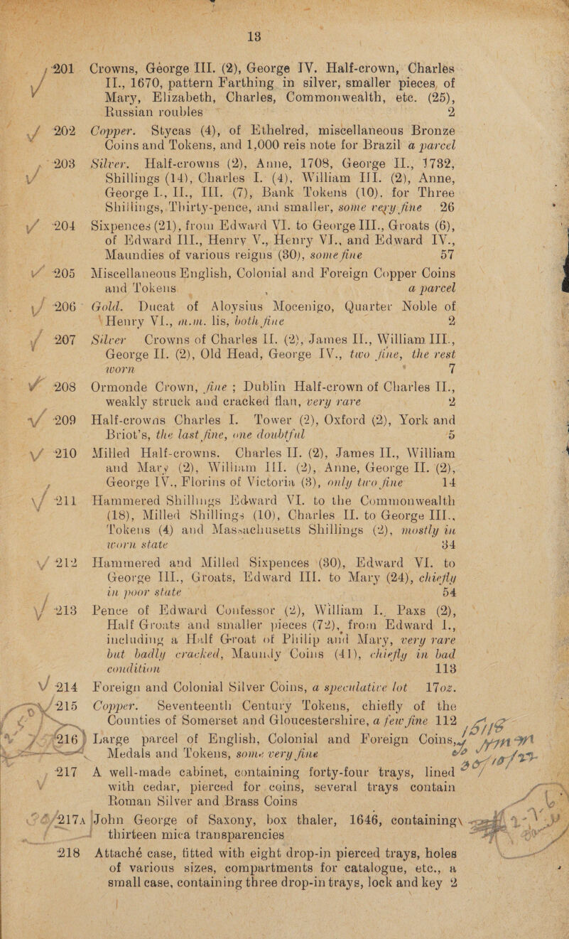 ¥ tee,” sf z   Oe 13. 201. Crowns, Géorge LET, (2), George TV. Half-crown, Charles: te II., 1670, pattern Farthing in silver, smaller pieces, of Mary, Elizabeth, Charles, Commonwealth, ete. (25), : Russian roubles ~ | aa, 2 _f 202 Copper. Stycas (4), of Hthieleed, miscellaneous Bronze Coins and Tokens, and 1,000 reis note for Brazil @ parcel 203 Silver. Half-crowns (2), Anne, 1708, George II., 17382, J Shillings (14), Charles I. (4), William IIT. (2), Anne, George L, Il., Ill. (7), Bank Tokens (10). for Three i: Z Shillings, ‘Thirty- -pence, and smaller, some very fine 26 ; ie if 204 Sixpences (21), from Edward VI. to George III., Groats (6), | P of Kdward I1I., Henry V., Henry VI., “and Edward IV.,  Maundies of various reigus (80), some fine BT VY 205 Miscellaneous English, Colonial and Foreign Copper Coins : and Tokens _ a parcel a / 206° Gold. Ducat of Bly Hecate, Quarter Noble of : | ‘Henry VL., m.m. lis, both fine 2 i ff 207 Silver Crowns of Charles Il. (2), James II., William IIL, : George II. (2), Old Head, George IV., two fine, the rest ee worn | ‘ 7 ¥ 208 Ormonde Crown, fine ; Dublin Half-crown of Charles IL., weakly struck and cracked flan, very rare 2 af 209 Half-crowas Charles I. Tower (2), Oxford (2), York and 3 a Briot’s, the last fine, one doubtful 5 : -\f 210 Milled Half-crowns. Charles I. (2), James II., William hae a and Mary (2), William IfI. (2), Anne, George IT. (2), - George LV., Florins of Victoria (3), only teco fine 14 \/ 211 Hammered Shilhngs Mdward VI. to the Commonwealth : Fee Milled Shillings (10), Charles I. to George III., Tokens (4) and Masnachusetts Shillings (2), mostly in worn state o¢ (f 212 Hammered and Milled ee (30), Edward VIL. to George III., Groats, Mdward III. to Mary (24), chy wn poor state \J 2138 Pence of Edward Ciyitessot (2), William I., Paxs a Half Groats and smaller pieces (72), from Edward L., 2 including a Half Groat of Philip and Mary, very rare but badly cracked, Maundy Coms (41), onc in bad condition i 113 V 214 Foreign and Colonial Silver Coins, a speculative lot 17oe. yf 215 Copper. Seventeenth Century Tokens, chiefly of the # dee =~, Counties of Somerset and Gloucestershire, a few fine 112 IG (sy 7216 } Large parcel of English, Colonial and Foreign oar stele ws  a Sod Medals and Tokens, some very fine gftr 217 A well-made cabinet, containing forty-four trays, lined 3 yo ie with cedar, pierced for coins, several trays contain— Ms Roman iver and Brass Coins : pts PG/217: | John George of Saxony, box. thaler, 1646, containing\ x4). 4. oe j | thirteen mica transparencies | mats Be Se 218 Attaché case, fitted with eight drop-in pierced trays, holes Mae | of various sizes, compartments for catalogue, etc., a ) + ; small case, containing three drop-in trays, lock and key 2  |