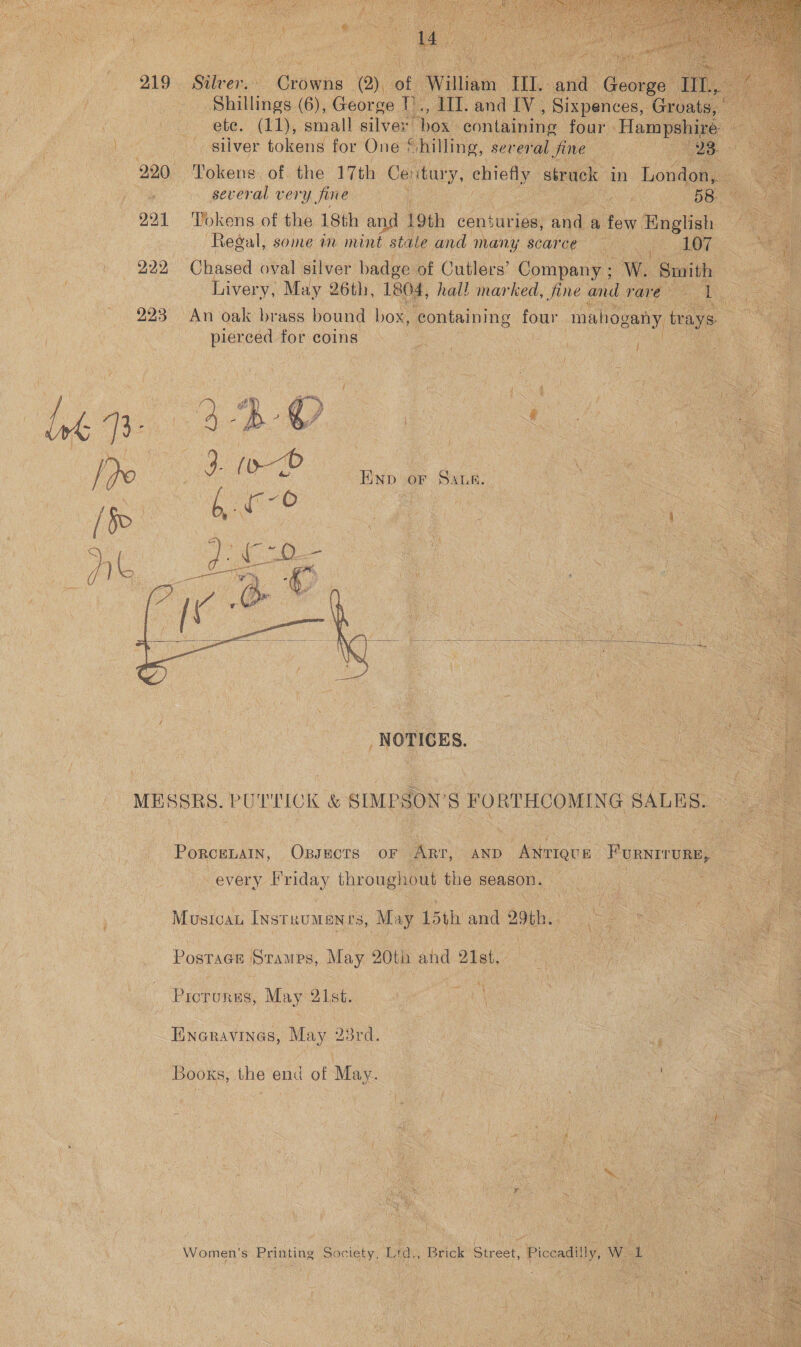                220, : ‘Pokend. pea Ga) a a ae 4 penal pai i i ie dae Tokens of the 18th and Se ee Regal, some in mint sta Ca Venn! ‘Chased oval silver badg gos Livery, May 26th, 204 lee detay, ee ‘ “y | “ 223 “An oak brass bound box x, containing four mahoga FM ENE pierced for coins: eh cage ne ae   Compan ane ‘maar hel , fine «             : 8 FORTHCOMING SAL Ro. --Ponouats, een ida ae : Sse 2. ag Proteins, ‘May lst. ‘ 7 be a e ( t os Exanavines, May’ 23rd. aS Bors, the end of May. ne Mig } 5 3s { ty ° ‘ a. ' Wena oh 2 \ \ i haa j 4 - ; f i ? , H ¥ zm} * va i MA F 7 ‘ ti ce _ Women’s Printing Society, Ltd Ws } f Piss Beid) akd § e Nei. ita ae