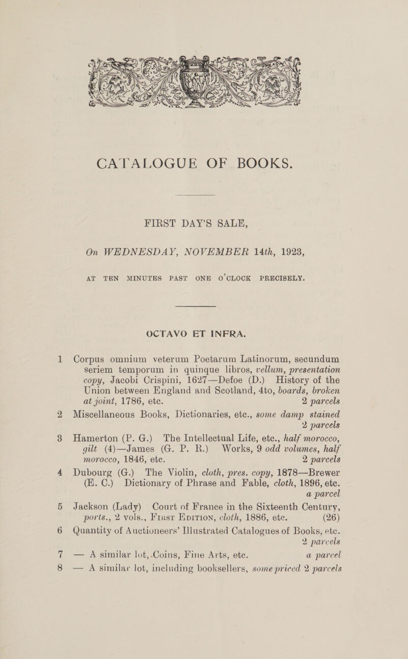  CATALOGUE OF BOOKS. FIRST DAY’S SALE, On WEDNESDAY, NOVEMBER 14th, 1923, AT TEN MINUTES PAST ONE O'CLOCK PRECISELY. OCTAVO ET INFRA. Corpus omnium veterum Poetarum Latinorum, secundum Seriem temporum in quinque libros, vellum, presentation copy, Jacobi Crispini, 1627—Defoe (D.) History of the Union between England and Scotland, 4to, boards, broken at jount, 1786, ete. 2 parcels Miscellaneous Books, Dictionaries, etc., some damp staimed 2 parcels Hamerton (P. G.) The Intellectual Life, etc., half morocco, gilt (4)—James (G. P. BR.) Works, 9 odd volumes, half morocco, 1846, etc. 2 parcels Dubourg (G.) The Violin, cloth, pres. copy, 1878—Brewer (E. C.) Dictionary of Phrase and Fable, cloth, 1896, etc. | a parcel Jackson (Lady) Court of France in the Sixteenth Century, ports., 2 vols., Fixsr EKprrion, cloth, 1886, ete. (26) Quantity of Auctioneers’ Illustrated Catalogues of Books, ete. 2 parcels — A similar lot,-Coins, Fine Arts, ete. a parcel