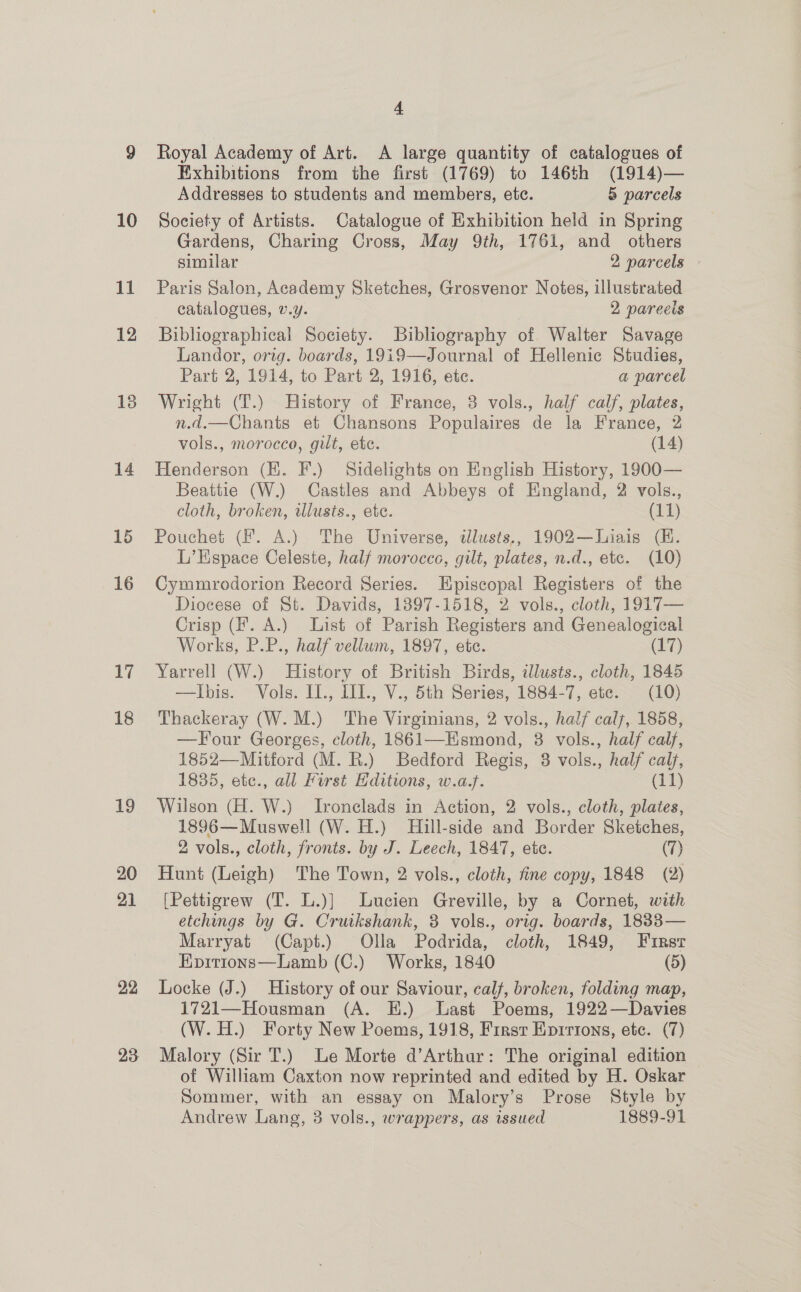 17 18 19 20 21 22 23 4 Royal Academy of Art. A large quantity of catalogues of Exhibitions from the first (1769) to 146th (1914)— Addresses to students and members, ete. 5 parcels Society of Artists. Catalogue of Exhibition held in Spring Gardens, Charing Cross, May 9th, 1761, and _ others similar 2 parcels - Paris Salon, Academy Sketches, Grosvenor Notes, illustrated catalogues, v.y. 2 pareeis Bibliographical Society. Bibliography of Walter Savage Landor, orig. boards, 19i9—Journal of Hellenic Studies, Part 2, 1914, to Part 2, 1916, ete. a parcel Wright (T.) History of France, 8 vols., half calf, plates, n.d.—Chants et Chansons Populaires de la France, 2 vols., morocco, gilt, etc. (14) Henderson (HK. F.) Sidelights on English History, 1900— Beattie (W.) Castles and Abbeys of England, 2 vols., cloth, broken, illusts., ete. (11) Pouchet (F. A.) The Universe, illusts., 1902—Liais (K. L’Espace Celeste, half morocce, gilt, plates, n.d., etc. (10) Cymmyrodorion Record Series. Episcopal Registers of the Diocese of St. Davids, 13897-1518, 2 vols., cloth, 1917— Crisp (Ff. A.) List of Parish Registers and Genealogical Works, P.P., half vellum, 1897, etc. (17) Yarrell (W.) History of British Birds, illusts., cloth, 1845 —Ibis. Vols. II., III., V., 5th Series, 1884-7, etc. (10) Thackeray (W.M.) The Virginians, 2 vols., half caly, 1858, —Four Georges, cloth, 1861—Esmond, 8 vols., half calf, 1852—Mitford (M. R.) Bedford Regis, 8 vols., half calf, 1835, etc., all First Hditions, w.a.f. (11) Wilson (H. W.) Ironclads in Action, 2 vols., cloth, plates, 1896— Muswell (W. H.) Hill-side and Border Sketches, 2 vols., cloth, fronts. by J. Leech, 1847, ete. (7) Hunt (Leigh) The Town, 2 vols., cloth, fine copy, 1848 (2) [Pettigrew (T. L.)] Lucien Greville, by a Cornet, with etchings by G. Cruikshank, 3 vols., orig. boards, 1883— Marryat (Capt.) Olla Podrida, cloth, 1849, First Kpitions—Lamb (C.) Works, 1840 (5) Locke (J.) History of our Saviour, calf, broken, folding map, 1721—Housman (A. E.) Last Poems, 1922—Davies (W. H.) Forty New Poems, 1918, First Epirtons, etc. (7) Malory (Sir T.) Le Morte d’Arthur: The original edition of William Caxton now reprinted and edited by H. Oskar Sommer, with an essay on Malory’s Prose Style by