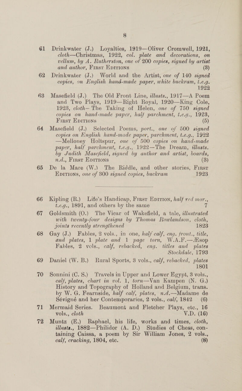 61 62 63 64 65 66 67 68 69 70 71 72 8 Drinkwater (J.) Loyalties, 1919—Oliver Cromwell, 1921, cloth—Christmas, 1922, col. plate and decorations, on vellum, by A. Rutherston, one of 200 copies, signed by artist and author, First EKprrions (3) Drinkwater (J.) World and the Artist, one of 140 signed coptes, on Hinglish hand-made paper, white buckram, t.e.g. 1922 Masefield (J.) The Old Front Line, illusts., 1917—A Poem and Two Plays, 1919—Right Royal, 1920—King Cole, 1923, cloth—- The Taking of Helen, one of 750 signed copies on hand-made paper, half parchment, t.e.g., 1928, First EpITions (5) Masefield (J.) Selected Poems, port., one of 500 signed copies on Hinglish hand-made paper, parchment, t.e.g., 1922 —Melloney Holtspur, one of 500 copies on hand-made paper, half parchment, t.e.g., 1922—The Dream, dllusts. by Judith Masefield, signed by author and artist, boards, n.d., First Eptrions (3) De la Mare (W.) The Riddle, and other stories, First Epitions, ore of 300 signed copies, buckram 1923  Kipling (R.) Life’s Handicap, Frrast Enrrton, half red mor., t.e.g., 1891, and others by the same ‘h Goldsmith (O.) The Vicar of Wakefield, a tale, illustrated with twenty-four designs by Thomas Rowlandson, cloth, joints recently strengthened 18238 Gay (J.) Fables, 2 vols., in one, half calf, eng. front., title, and plates, 1 plate and 1 page torn, W.A.F.—Aisop Fables, 2 vols., calf, rebacked, eng. titles and plates Stockdale, 1793 Daniel (W. B.) Rural Sports, 3 vols., calf, rebacked, plates 1801 Sonnini (C. 8.) Travels in Upper and Lower Egypt, 3 vols., calf, plates, chart in vol. 1, torn—Van Kampen (N. G.) History and Topography of Holland and Belgium, trans. by W. G. Fearnside, half calf, plates, n.d.—Madame de Sévigné and her Contemporaries, 2 vols., calf, 1842 (6) Mermaid Series. Beaumont and Fletcher Plays, etc., 16 vols., cloth V.D. (16) Muntz (E.) Raphael, his life, works and times, cloth, illusts., 1882—Philidor (A. D.) Studies of Chess, con- taining Caissa, a poem by Sir William Jones, 2 vols.,
