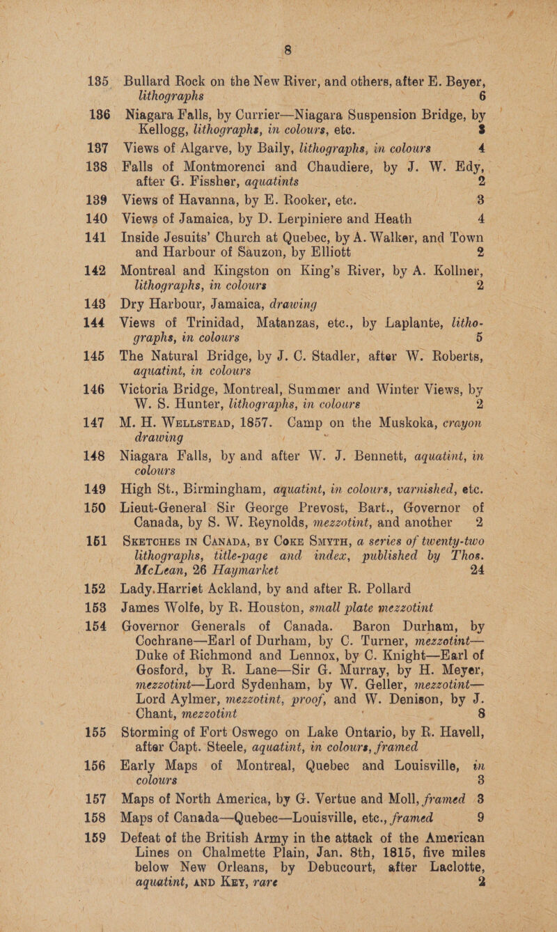 186 137 139 140 141 142 144 145 146 147 148 149 152 153 154 155 156 158 159 8 Bullard Rock on the New River, and stars after E. Beyer, lithographs 6 Niagara Falls, by Gurviste Mtinears Suspension Bese, by Kellogg, lithographs, in colowrs, etc. 3 Views of Algarve, by Baily, lithographs, in colours 4 Falls of Montmorenci and Chaudiere, by J. W. Edy, after G. Fissher, aquatints . 2 Views of Havanna, by E. Rooker, etc. ] oe: Views of Jamaica, by D. Lerpiniere and Heath 4 Inside Jesuits’ Church at Quebec, by A. Walker, and Town _ and Harbour of Sauzon, by Elliott 2 Montreal and Kingston on King’s River, by A. Kollner, lithographs, in colours | 2 Dry Harbour, Jamaica, drawing Views of Trinidad, Matanzas, etc., by Laplante, litho- graphs, in colours 5 The Natural Bridge, by J. C. Stadler, after W. Roberts, aquatint, in colours W. 8S. Hunter, lithographs, in colours dr awing Niagara Falls, by and after W. J. Bennett, aquatint, in colours High St., Birmingham, aquatint, in colours, bapienali etc. Lieut-General Sir George Prevost, Bart., Governor of Canada, by 8. W. Reynolds, mezzotint, and another 2 SKETCHES IN Canapa, By Coxn Smyru, a series of twenty-two lithographs, title-page and index, published by Thos. McLean, 26 Haymarket 24 Lady. Harriet Ackland, by and after R. Pollard James Wolfe, by R. Houston, small plate mezzotint Governor Generals of Canada. Baron Durham, by Cochrane—Larl of Durham, by C. Turner, mezzotint— Duke of Richmond and Lennox, by C. Knight—Earl of Gosford, by R. Lane—Sir G. Murray, by H. Meyer, © mezzotint—Lord Sydenham, by W. Geller, mezzotint— Lord Aylmer, mezzotint, proof, and W. Denison, by J. - Chant, mezzotint 8 Storming of Fort Oswego on Lake Ontario, by RB. Havell, after Capt. Steele, aquatint, wm colours, framed Honly Maps of Montreal, Quebec and Louisville, in — colours : | 8 Maps of North hence by G. Vertue and Moll, framed 8 Defeat of the British Army in the attack of the American Lines on Chalmette Plain, Jan. 8th, 1815, five miles below New Orleans, by Debucourt, after Laclotte, _