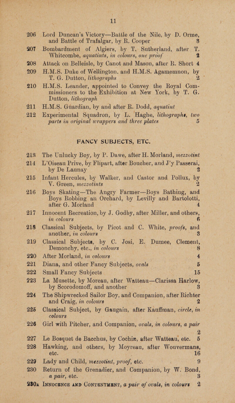 206 207 208 209 211 . 218 215 216 217 219 220 221 222 — 223 294 295 226 227 228 230 aT Lord Duncan’s Victory—Battle of the Nile, by. D. Orme, and Battle of Trafalgar, by R. Cooper 3 Bombardment of Algiers, by T, Sutherland, after TT. Whitcombe, aquatints, in colours, one proof Attack on Belleisle, by Canot and Mason, after R. Short 4 H.M.S. Duke of Wellington, and H.M.S. Agampninon, by T. G. Dutton, lithogr aphs H.M.S. Leander, appointed to Convey the Royal ae missioners to the Exhibition at New York, by T.. G. Dutton, lithograph H.M.S. Guardian, by and after R. Dodd, aquatint Experimental Squadron, by L. Haghe, lithographs, two parts in original wrappers and three plates i) FANCY SUBJECTS, ETC. The Unlucky Boy, by P. Dawe, after H. Morland, mezzotint L’Oiseau Prive, by Flipart, after Boucher, and J’y Passerai, by De Launay 2 V. Green, mezzotints Boys Skating—The Angry Farmer—Boys Bathing, i Boys Robbing an Orchard, by Levilly and Bartolotti, after G. Morland a 4 Innocent Recreation, by J. Godby. after Miller, and others, — in colours 6 Classical Subjects, by Picot and C. White, Pros, be another, a colours Classical Subjects, by C. Josi, E. Dumee, ee Demonchy, etc., in colours 8 After Morland, in colours = a a Diana, and other Fancy Subjects, ovals _ con ‘ ; 5 Small Fancy Subjects 15 La Musette, by Moreau, after Watteau—Clarissa Harlow, by Scorodomoff, and another 3 The Shipwrecked Sailor Boy, and Companion, after Richter and Craig, in colours 2 Classical Subject, by Gaugain, after Kauffman, curcle, in colours Girl with Pitcher, and Companion, ovals, in Pie $, @ pair ) 2 Le Bosquet de Bacchus, by Cochin, after Watteau, she Hawking, and others, by yon after Wouvermans, etc. 16 Lady and Child, mezzotint, nee etc. es Return of the Grenadier, and Companion, by W. ae a pair,.ete.