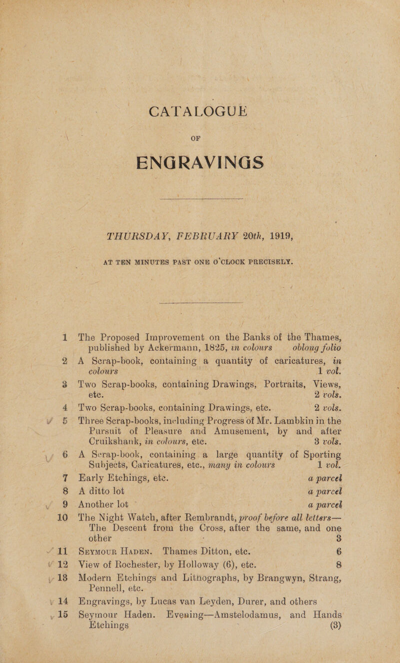 oD 10 ee Yo 12 18 v14 15 CATALOGUE OF ENGRAVINGS THURSDAY, FEBRUARY 20th, 1919, AT TEN MINUTES PAST ONE O'CLOCK PRECISELY. The Proposed Improvement on the Banks of the Thames, published by Ackermann, 1825, wn colours oblong folto A Scrap-book, containing a quantity of caricatures, im colours Sage 3 bok Two Scrap-books, containing Drawings, Oa Views, ete. 2 vols. Two Scrap-books, containing Drawings, ete. 2 vols. Three Serap-books, including Progress of Mr. Lambkin in the Pursuit of Pleasure and Amusement, by and after Cruikshank, in colours, ete. 3 vols. A Serap-book, containing a large quantity of Sporting Subjects, Caricatures, ete., many in colowrs 1 vol. Early Etchings, ete. AG | a parcel A ditto lot a parcel Another lot ~ @ parcel The Night Watch, after Persbeandé proof before all letters— The Descent from the eee, after the same, and one Opner 2 3-0 3 | 3 Seymour Hapen. Thames Ditton, ete. 6 View of Rochester, by Holloway (6), ete. | 8 Modern Etchings and Lithographs, by Brangwyn, Strang, Pennell, etc. Engravings, by Lucas van Leyden, Durer, and others Seymour Haden. Evening—Amstelodamus, and Hands