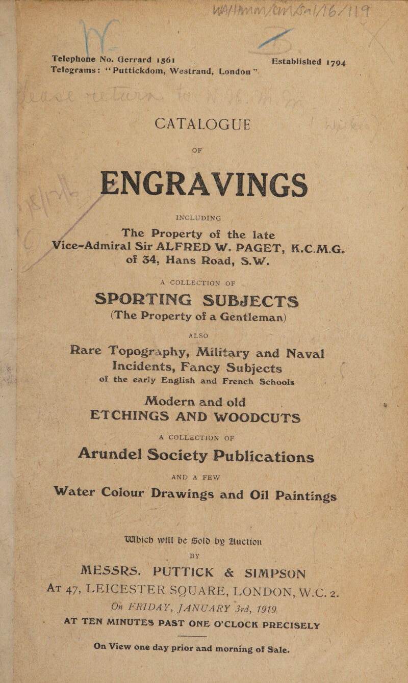    cae No. Gerrard 1561 Established 1794 Telegrams: ‘‘ Puttickdom, Westrand, London”. : 3 CATALOGUE OF ENGRAVINGS ¥ The Property of the ee Nice~Admiral Sir ALFRED W. PAGET, K.C. a G. of 34, Hans Road, S.W., been * SUBJECTS (The Property of oo Rare Topouty, Military sid Naval Incidents, Fancy Subjects of the early English and French Schools Modern and old | ETCHINGS AND WOODCUTS | A COLLECTION OF Arundel Society Publications AND A FEW ; Water Coiour Drawings and Oil Paintings Which will be Sold by Auction | | : By. _ MESSRS. PUTTICK &amp; SIMPSON At 47, LEICESTER SQUARE, LONDON, W.C. 2. : On FRIDAY, JANUARY 3rd, 1919 »- AT TEN MINUTES PAST ONE OQ’ CEOCK PRECISELY  On View one day prior and morning of Sale,
