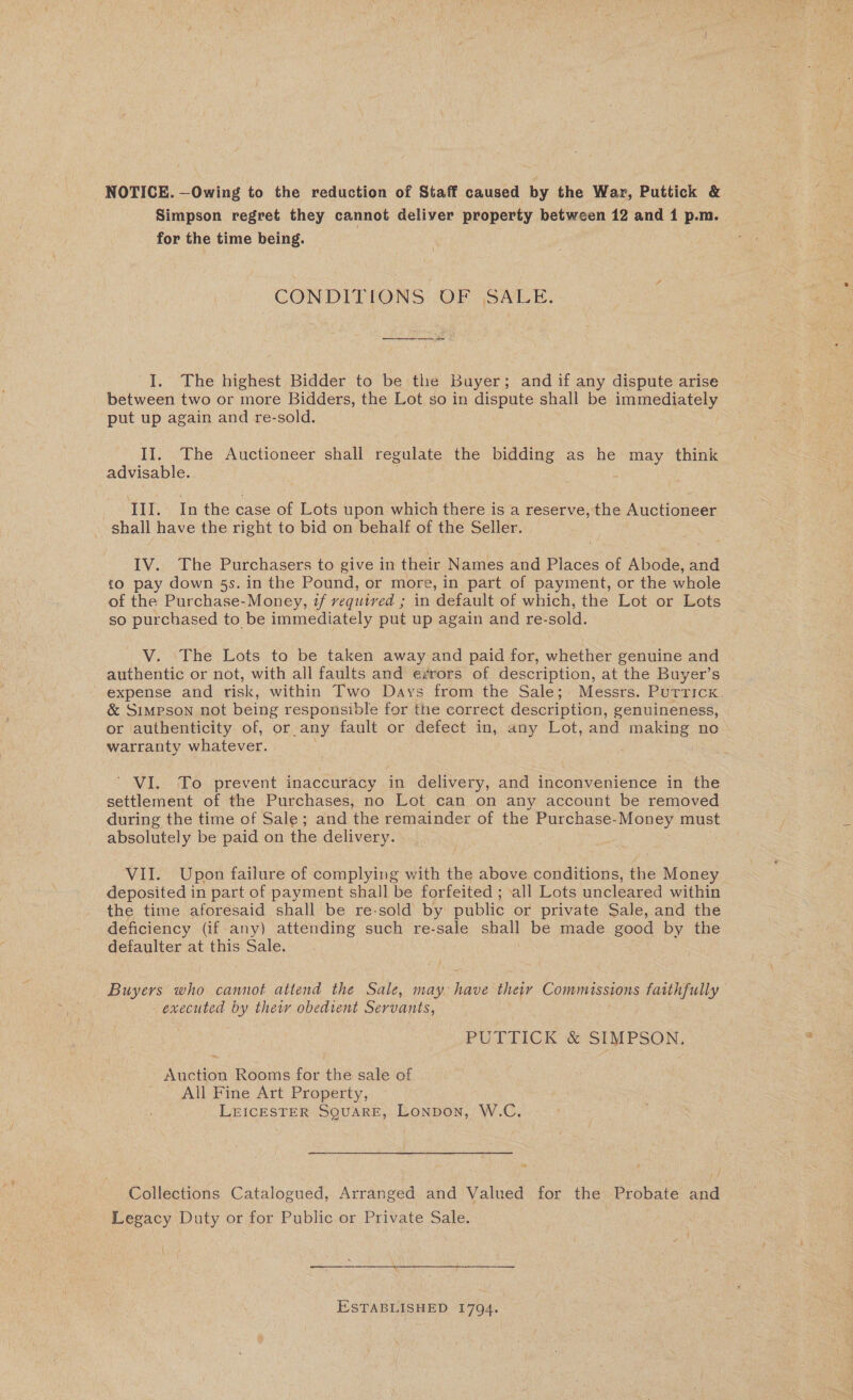 NOTICE. —Owing to the reduction of Staff caused by the War, Puttick &amp; Simpson regret they cannot deliver property between 12 and 1 p.m. for the time being. CONDITIONS: OF (SALE. I. The highest Bidder to be the Buyer; and if any dispute arise between two or more Bidders, the Lot so in dispute shall be immediately put up again and re-sold. II, The Auctioneer shall regulate the bidding as he may think advisable. . | ; : III. Inthe case of Lots upon which there is a reserve, the Auctioneer shall have the right to bid on behalf of the Seller. IV. The Purchasers to give in their Names and Places of Abode, and 10 pay down 5s. in the Pound, or more, in part of payment, or the whole of the Purchase-Money, if required ; in default of which, the Lot or Lots so purchased to be immediately put up again and re-sold. V. The Lots to be taken away and paid for, whether genuine and authentic or not, with all faults and errors of description, at the Buyer’s expense and risk, within Two Days from the Sale; Messrs. Putricx &amp; Simpson not being responsible for the correct description, genuineness, or authenticity of, or any fault or defect in, any Lot, and making no warranty whatever. | . ’ VI. To prevent inaccuracy in delivery, and inconvenience in the settlement of the Purchases, no Lot can on any account be removed during the time of Sale; and the remainder of the Purchase-Money must absolutely be paid on the delivery. VII. Upon failure of complying with the above conditions, the Money deposited in part of payment shall be forfeited ; all Lots uncleared within the time aforesaid shall be re-sold by public or private Sale, and the deficiency (if any) attending such re-sale shall be made good by the defaulter at this Sale. Buyers who cannot attend the Sale, may have their Commissions faithfully executed by thew obedient Servants, PUTTICK &amp; SIMPSON. Auction Rooms for the sale of All Fine Art Property, LEICESTER SQUARE, Lonpon, W.C. Collections Catalogued, Arranged and Valued for the Probate and Legacy Duty or for Public or Private Sale. ESTABLISHED 1794.