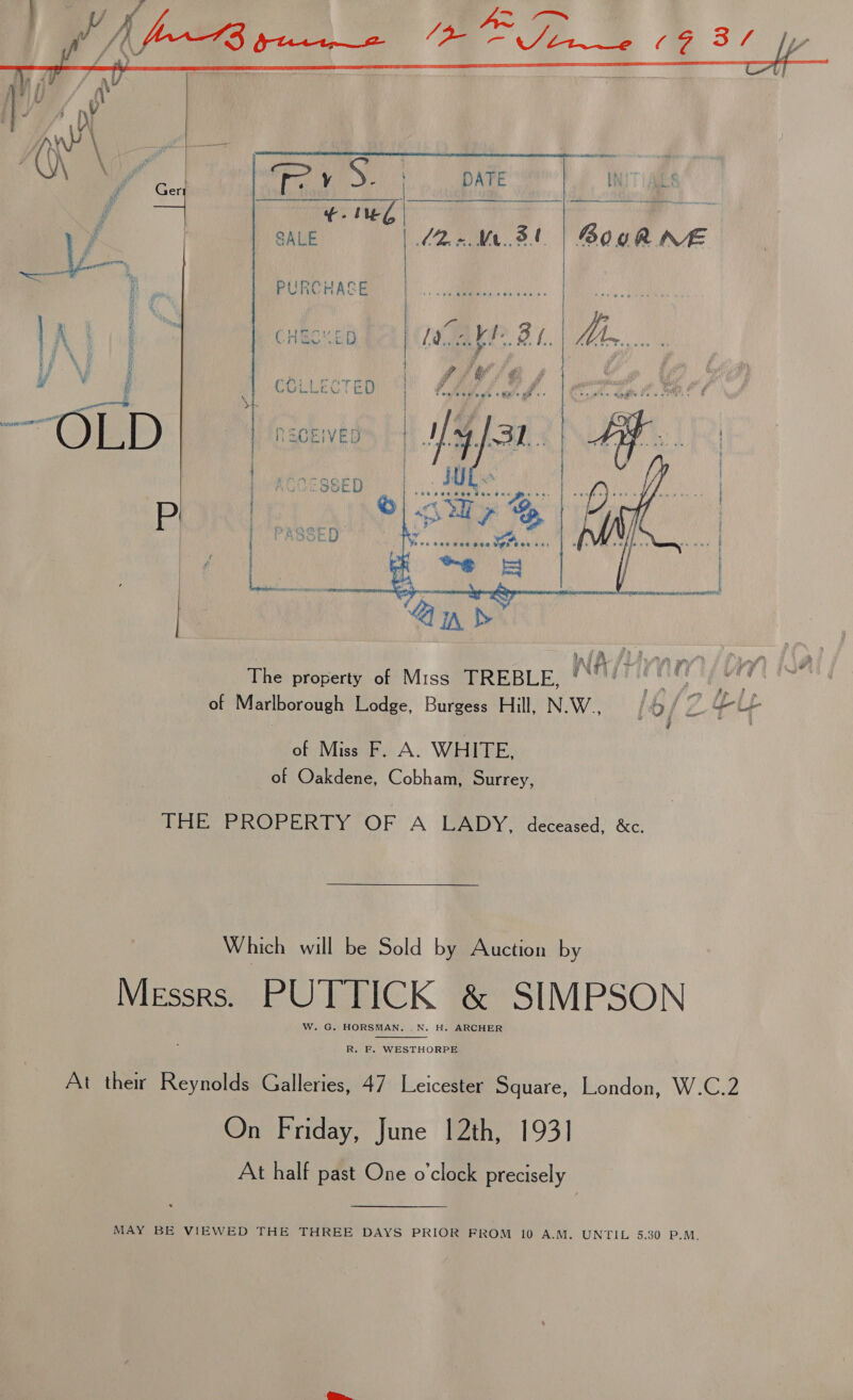   ‘ f mt io ONE | i lA bid h CHECU ED Lala be 3 | Mi, i f \, 5 : } it ee yeni ad ee wees i UE CCLLECTED “1 Cyne Fae a rd rent i‘   ill peed a oA oe Be | RECEIVED i  é WIA Sl haa oi ve. Atsvawi edt 4, ea The property of Miss TREBLE, ‘* Pe ge. SM of Marlborough Lodge, Burgess Hill, N.W., Ofc ry Vy 1 of Miss F. A. WHITE, of Oakdene, Cobham, Surrey, THE PROPERTY OF A LADY, deceased, &amp;c. Which will be Sold by Auction by Messrs. PUTTICK &amp; SIMPSON W. G. HORSMAN. , N. H. ARCHER  R. F. WESTHORPE At ther Reynolds Galleries, 47 Leicester Square, London, W.C.2 On Friday, June 12th, 1931 At half past One o'clock precisely MAY BE VIEWED THE THREE DAYS PRIOR FROM 10 A.M. UNTIL 5.30 Pave