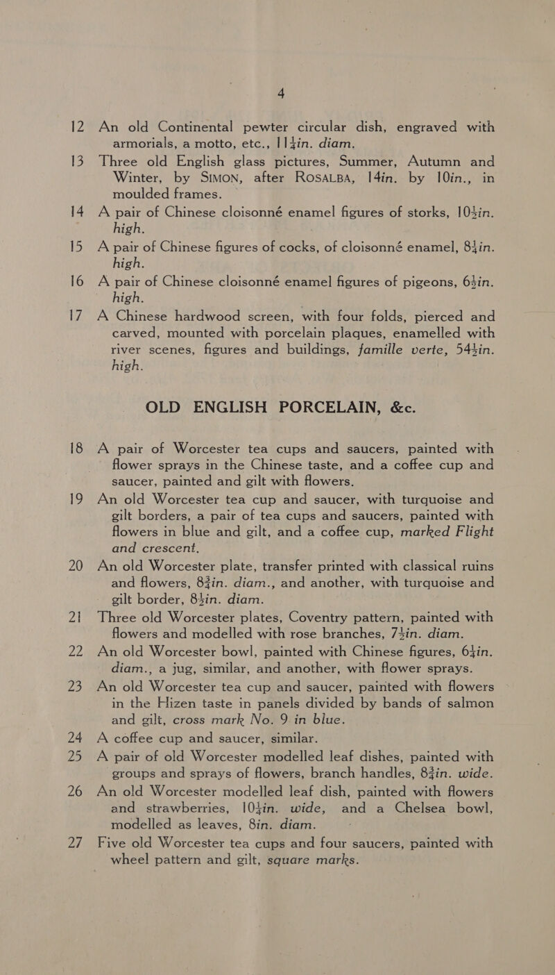 19 20 21 On 2 24 25 26 iy 4 An old Continental pewter circular dish, engraved with armorials, a motto, etc., I I4in. diam. Three old English glass pictures, Summer, Autumn and Winter, by Simon, after RosaLsBa, I4in. by 10in., in moulded frames. A pair of Chinese cloisonné enamel figures of storks, |04in. high. A pair of Chinese figures of cocks, of cloisonné enamel, 8Jin. high. A pair of Chinese cloisonné enamel figures of pigeons, 63in. high. A Chinese hardwood screen, with four folds, pierced and carved, mounted with porcelain plaques, enamelled with river scenes, figures and buildings, famille verte, 544in. high. OLD ENGLISH PORCELAIN, &amp;c. A pair of Worcester tea cups and saucers, painted with flower sprays in the Chinese taste, and a coffee cup and saucer, painted and gilt with flowers. An old Worcester tea cup and saucer, with turquoise and gilt borders, a pair of tea cups and saucers, painted with flowers in blue and gilt, and a coffee cup, marked Flight and crescent. An old Worcester plate, transfer printed with classical ruins and flowers, 83in. diam., and another, with turquoise and gilt border, 84in. diam. Three old Worcester plates, Coventry pattern, painted with flowers and modelled with rose branches, 74in. diam. An old Worcester bowl, painted with Chinese figures, 6}in. diam., a jug, similar, and another, with flower sprays. An old Worcester tea cup and saucer, painted with flowers in the Hizen taste in panels divided by bands of salmon and gilt, cross mark No. 9 in blue. A coffee cup and saucer, similar. A pair of old Worcester modelled leaf dishes, painted with ‘groups and sprays of flowers, branch handles, 83in. wide. An old Worcester modelled leaf dish, painted with flowers and strawberries, I[0tin. wide, and a Chelsea bowl, modelled as leaves, 8in. diam. Ny Five old Worcester tea cups and four saucers, painted with wheel pattern and gilt, square marks.