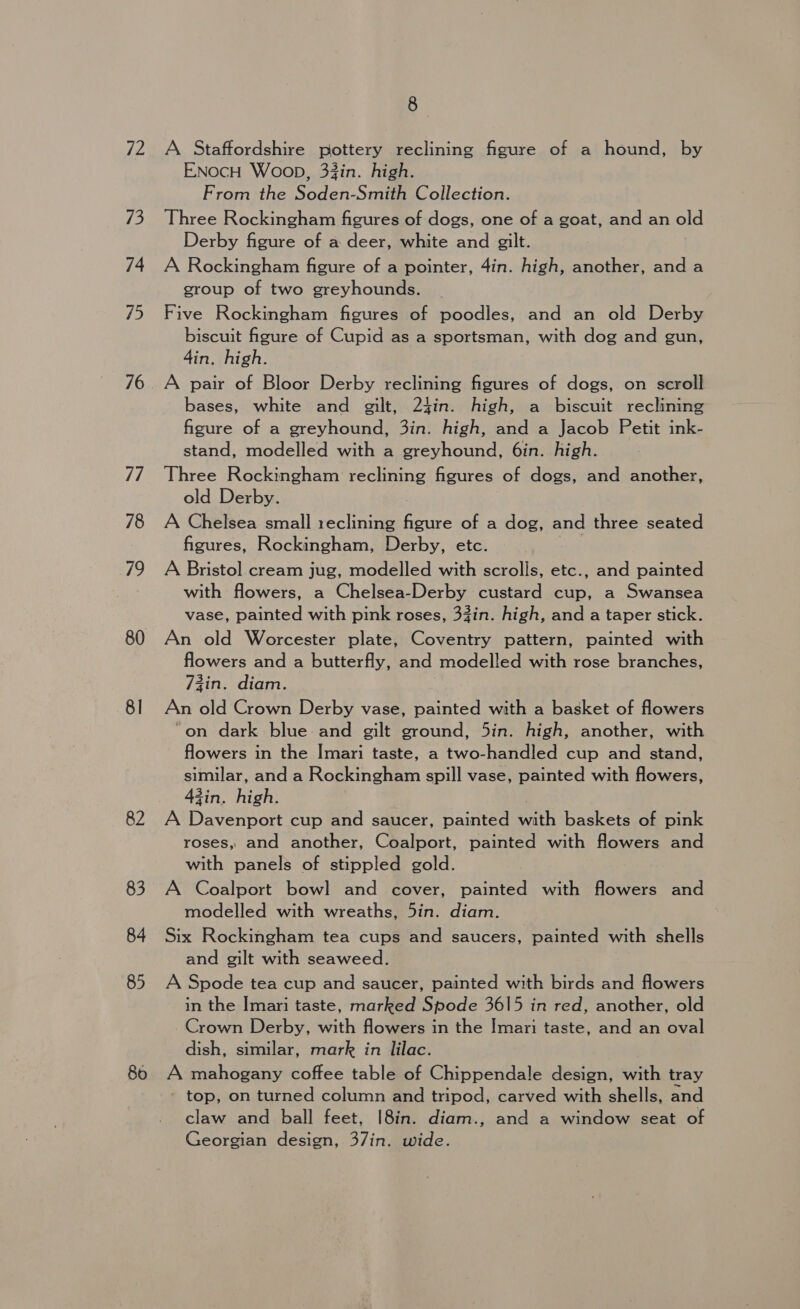 72 13 74 15 77 78 19 80 81 82 83 84 85 80 8 A Staffordshire pottery reclining figure of a hound, by ENOocH Woop, 33in. high. From the Soden-Smith Collection. Three Rockingham figures of dogs, one of a goat, and an old Derby figure of a deer, white and gilt. A Rockingham figure of a pointer, 4in. high, another, anda group of two greyhounds. Five Rockingham figures of poodles, and an old Derby biscuit figure of Cupid as a sportsman, with dog and gun, 4in. high. A pair of Bloor Derby reclining figures of dogs, on scroll bases, white and gilt, 24in. high, a biscuit reclining figure of a greyhound, 3in. high, and a Jacob Petit ink- stand, modelled with a greyhound, 6in. high. Three Rockingham reclining figures of dogs, and another, old Derby. A Chelsea small reclining figure of a dog, and three seated figures, Rockingham, Derby, etc. . A Bristol cream jug, modelled with scrolls, etc., and painted with flowers, a Chelsea-Derby custard cup, a Swansea vase, painted with pink roses, 3Zin. high, and a taper stick. An old Worcester plate, Coventry pattern, painted with flowers and a butterfly, and modelled with rose branches, 73in. diam. An old Crown Derby vase, painted with a basket of flowers “on dark blue and gilt ground, 5in. high, another, with flowers in the Imari taste, a two-handled cup and stand, similar, and a Rockingham spill vase, painted with flowers, 3in. high. é A Davenport cup and saucer, painted with baskets of pink roses, and another, Coalport, painted with flowers and with panels of stippled gold. A Coalport bowl and cover, painted with flowers and modelled with wreaths, 5in. diam. Six Rockingham tea cups and saucers, painted with shells and gilt with seaweed. A Spode tea cup and saucer, painted with birds and flowers in the Imari taste, marked Spode 3615 in red, another, old - Crown Derby, with flowers in the Imari taste, and an oval dish, similar, mark in lilac. A mahogany coffee table of Chippendale design, with tray - top, on turned column and tripod, carved with shells, and claw and ball feet, I8in. diam., and a window seat of Georgian design, 37in. wide.