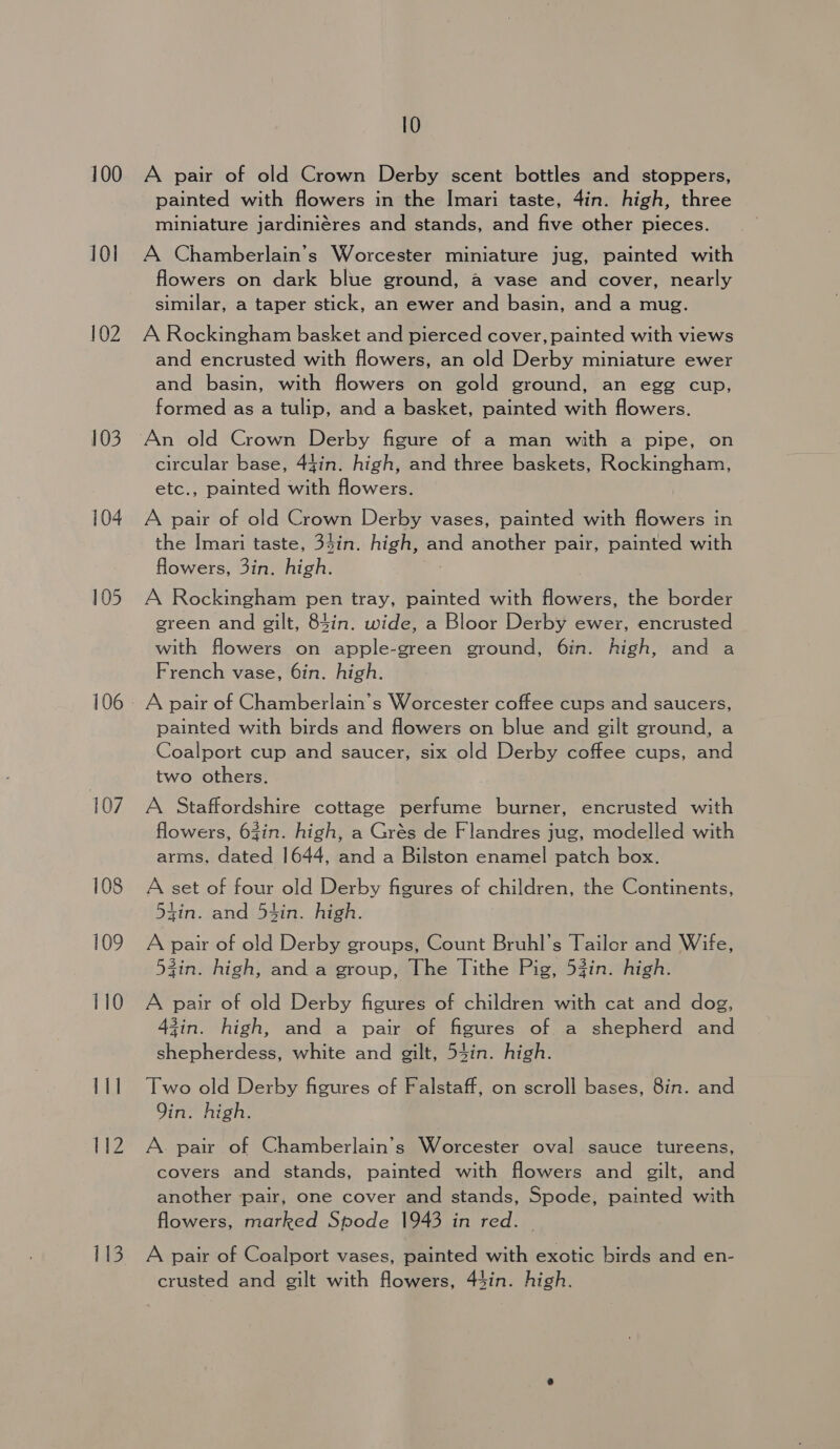 100 101 102 103 105 107 108 109 110 111 112 113 10 A pair of old Crown Derby scent bottles and stoppers, painted with flowers in the Imari taste, 4in. high, three miniature jardiniéres and stands, and five other pieces. A Chamberlain’s Worcester miniature jug, painted with flowers on dark blue ground, a vase and cover, nearly similar, a taper stick, an ewer and basin, and a mug. A Rockingham basket and pierced cover, painted with views and encrusted with flowers, an old Derby miniature ewer and basin, with flowers on gold ground, an egg cup, formed as a tulip, and a basket, painted with flowers. circular base, 44in. high, and three baskets, Rockingham, etc., painted with flowers. A pair of old Crown Derby vases, painted with flowers in the Imari taste, 3$in. high, and another pair, painted with flowers, 3in. high. A Rockingham pen tray, painted with flowers, the border green and gilt, 84in. wide, a Bloor Derby ewer, encrusted with flowers on apple-green ground, 6in. high, and a French vase, 6in. high. A pair of Chamberlain's Worcester coffee cups and saucers, painted with birds and flowers on blue and gilt ground, a Coalport cup and saucer, six old Derby coffee cups, and two others. A Staffordshire cottage perfume burner, encrusted with flowers, 63in. high, a Grés de Flandres jug, modelled with arms, dated 1644, and a Bilston enamel patch box. A set of four old Derby figures of children, the Continents, 54in. and 5t4in. high. A pair of old Derby groups, Count Bruhl’s Tailor and Wife, gin. high, and a group, The Tithe Pig, 53in. high. A pair of old Derby figures of children with cat and dog, zin. high, and a pair of figures of a shepherd and shepherdess, white and gilt, 54in. high. Two old Derby figures of Falstaff, on scroll bases, 8in. and Qin. high. A. pair of Chamberlain’s Worcester oval sauce tureens, covers and stands, painted with flowers and gilt, and another pair, one cover and stands, Spode, painted with flowers, marked Spode 1943 in red. A pair of Coalport vases, painted with exotic birds and en- crusted and gilt with flowers, 44in. high.