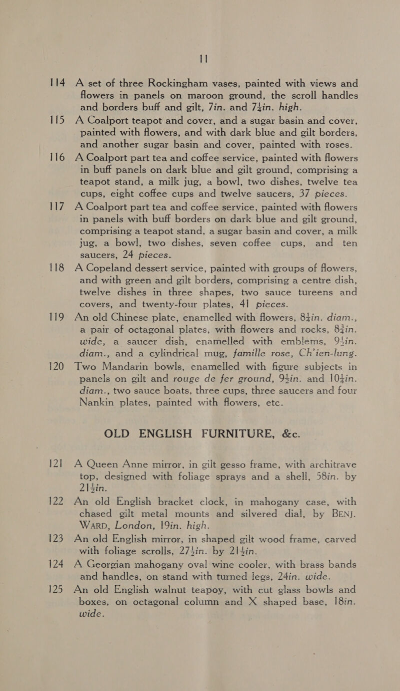 114 115 116 ay 118 119 120 12] P22 2D 124 125 1] A set of three Rockingham vases, painted with views and flowers in panels on maroon ground, the scroll handles and borders buff and gilt, Zin. and 7fin. high. A Coalport teapot and cover, and a sugar basin and cover, painted with flowers, and with dark blue and gilt borders, and another sugar basin and cover, painted with roses. A Coalport part tea and coffee service, painted with flowers in buff panels on dark blue and gilt ground, comprising a teapot stand, a milk jug, a bowl, two dishes, twelve tea cups, eight coffee cups and twelve saucers, 37 pieces. A Coalport part tea and coffee service, painted with flowers in panels with buff borders on dark blue and gilt ground, comprising a teapot stand, a sugar basin and cover, a milk jug, a bowl, two dishes, seven coffee cups, and _ ten saucers, 24 pieces. A Copeland dessert service, painted with groups of flowers, and with green and gilt borders, comprising a centre dish, twelve dishes in three shapes, two sauce tureens and covers, and twenty-four plates, 4] pieces. An old Chinese plate, enamelled with flowers, 84in. diam., a pair of octagonal plates, with flowers and rocks, 83in. wide, a saucer dish, enamelled with emblems, 9tin. diam., and a cylindrical mug, famille rose, Ch’ien-lung. Two Mandarin bowls, enamelled with figure subjects in panels on gilt and rouge de fer ground, 94in. and |Otin. diam., two sauce boats, three cups, three saucers and four Nankin plates, painted with flowers, etc. OLD ENGLISH FURNITURE, &amp;c. A Queen Anne mirror, in gilt gesso frame, with architrave top, designed with foliage sprays and a shell, 58in. by 2|4in. An old English bracket clock, in mahogany case, with chased gilt metal mounts and silvered dial, by BEN). Warp, London, 19in. high. An old English mirror, in shaped gilt wood frame, carved with foliage scrolls, 274in. by 2|4in. A Georgian mahogany oval wine cooler, with brass bands and handles, on stand with turned legs, 24in. wide. An old English walnut teapoy, with cut glass bowls and boxes, on octagonal column and X shaped base, I8in. wide.