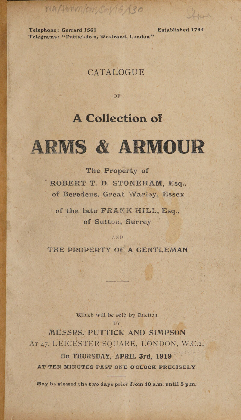  Telephone: Gerrard [561 | : Established 1794 Telegrams: ‘‘Putticxdom, Westrand, London” CATALOGUE OF A Collection an a  of the fate BRAN re HILL, Esq, ; of Sutton, Surrey JAND  .OPERTY OF A GENTLEMAN _  “Wicd will be sold by Bnetion ee . . | MESSRS. PUTTICK AND SimpsOn | Nee 47, LEICESTER SQUARE, LONDON, W. C. 2, On THURSDAY, ‘APRIL 3rd, 1919 ae - ics TEN MINUTES PEST ONE O'CLOCK PRECISELY  