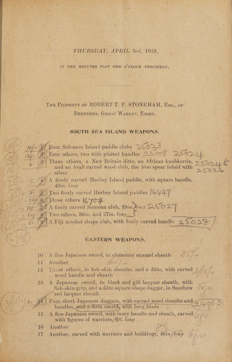 LHURSDAY, APRIL, 8rd, 1919, AT TEN MINUTES PAST ONE O'CLOCK PRECISELY.  Tne Property or ROBERT T. P. STONEHAM, Ese., or BEeRrevens, Great Waruey, Essex.  2 SOUTH SEA ISLAND WEAPONS. (Ke “Bour Solomon Island paddle clubs S40 fem ae   ef ‘ Pe @ wey a Ay ttd= (ATL Boar others, two with plaited handles 240 OB ode On i 4] ’ 3 Three others, a New Britain ditto, an tan knobkerrie, #) em and an Arab carved wood club, the iron’ spear inlaid with eye dois 9 7 ‘silver . BS OS Makes | “47 A finely carved Herbey Island paddle, with square handle, ee 4201: long : cA ‘Two finely carved Herbey Island paddles | oly] é “Vhree others le 70H be ee ' Two others, 86in. and 27in. long £ ! ES | Se TA Fiji musket shape club, with ee PHENO handle bo So: 33 a REIS otic       . EASTERN WEAPONS. } 110° A fine Japanese sword, in cloisonné enamel sheath ‘ fone 11 Another oc : : 12 ‘Three others. in as akin sheaths, and a ditto, with carved 2 so) ~ wood handle and sheath — : : duo ee Japanese sword, in black and gilt iequar shohth, with ©... fish-skin grip, and a ditto wh Oa dagger, in Soochow Xe ved lacquer sheath . : I oc A Four short Japanese ey with carved wood | sheaths, andy . handles, and a ditto sword, with long Blade ~ Mplake ney a4 4 aes 15 A fine Japanese “sword, with 1 ivory handle and sheath, carved with figures of warriors, 6/¢. long... | 16 Another | ee Ct Ea Sa iy Another, carved with warriors and buildings, Sbin; long ae ee P  Te ne ee EP RT Oe