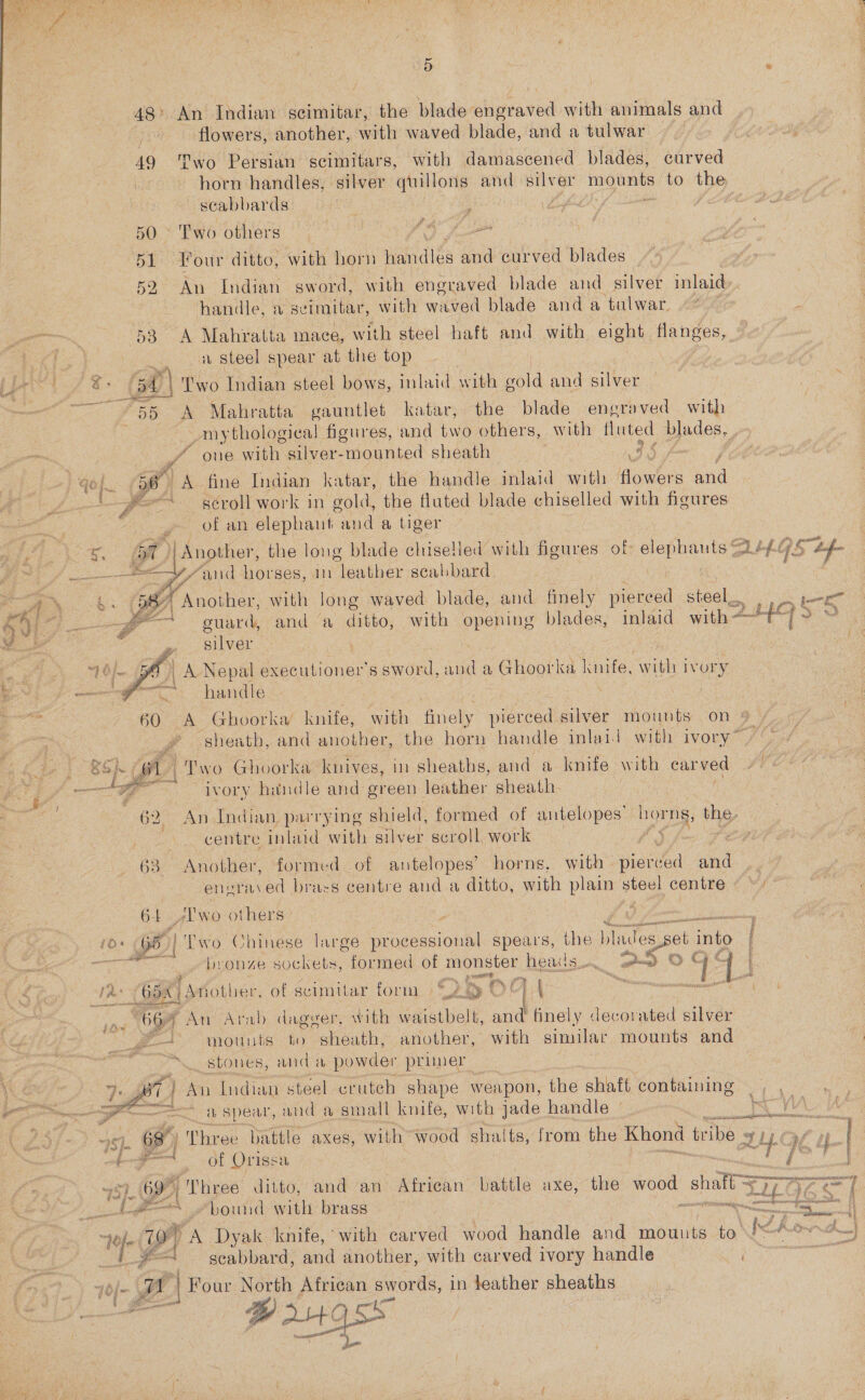     as wi 48°. An Indian scimitar, the blade engraved with animals and : flowers, another, with waved blade, and a tulwar 49 Two Persian scimitars, with damascened blades, curved horn handles, silver quillons and sind Hela to the scabbards: | ; | 50 ° Two others ae 1 fe 51 Your ditto, with horn Hein des and curved blades _ | handle, 2 seimitar, with waved blade anda ‘tulwar, 53 A Mahratta mace, with steel haft and with eight HeneEs, a steel spear at the top beg S90 5A | Two Indian steel bows, inlaid with gold and silver e 55 &lt;A Mahratta gauntlet katar, the blade engraved with _mythologica! figures, and two others, with fluted blades, of ove with silver-mounted sheath AIS A qo. =f A fine Indian katar, the handle inlaid with Howlers and . ; y “~ séroll work in gold, the fluted blade chiselled with figures &amp; . of an elephant and a tiger A dae ae ft) ‘Another, the long blade chiselied with figures of ae hae ow (5 a faa ir ‘anid horses, in leather scabbard ee bs 587 Another, with long waved blade, and finely pierced steel... : ae fi _feA i, eer d Dhl S OD a0) guard, and a se. with opening blades, inlaid with - | eg é silver | zs 1 | | A Nepal executioner’s sword, and a Ghoorka knife, with ivory * handle : 3} 60 A Ghoorka knife, with finely pierced silver mounts on 9 : sheath, and another, the horn handle inlaid with ivory” - ae T'wo Ghoorka knives, in sheaths, and a knife with carved te Fen ivory handle and green leather sheath 62. An Indian parrying shield, formed of antelopes’ horns, the, centre inlaid with silver scroll work 63. Another, formed of antelopes’ horns, with - santa and eneraved brass centre and a ditto, with plain steel centre © ©) 64. A'wo others | iO: 65 | ‘Two Chinese large processional spears, the blades ‘el into ay bronze sockets, formed of monster heads. p=? © TT: | ib ate jAnother, of scimitar form | © 28 OC PA Neeuamanrese &lt;a Ye. An Arab dagger, with waistbelt, and finely decorated silver mounts to sheath, another, with similar mounts and stones, and a powder primer  eee’ fi) An Indian steel cruteh shape weapon, the shaft containing —, , — a spear, and a small knife, with jade handle - eels WA. 5). es Three battle axes, with wood shalts, from the Khond tribe ¥ SIE Cal pg of Orissa 19 r     ses bound with brass | a it “oj 10) “A Dyak knife, with carved wood handle and mounts to eZ a iaateee o: I #— — scabbard, and another, with carved ivory handle 70{- gr z Four North African swords, in feather sheaths | PB atgsx eer Naas pit
