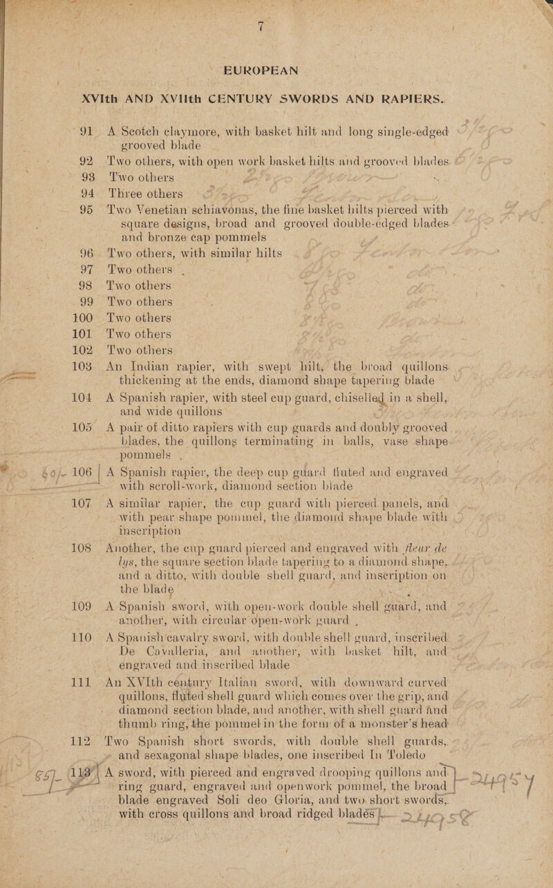  gece NEE: a  EUROPEAN 108 110  A Scotch ue more, with basket hilt and long single- edged grooved blade ~ Three others square designs, broad and grooved double-edged blades. and bronze cap pommels Two others, with similar hilts x thickening at the ends, diamond shape tapering blade A Spanish rapier, with steel cup guard, chiselled 1 in a shell, and wide quillons A pair of ditto rapiers with cup guards and doubly grooved blades, the quillong terminating in balls, vase shape pommels with seroll-w ork, diamond section blade A similar rapier, the cup guard with pierced panels, and ; inscription | Another, the cup guard pierced and engraved with Has de lys, the square section blade tapering to a diamond shape, and a ditto, with double shell guard, and peat on the blade i another, with cireular open-work guard , A Spanish cavalry sword, with double shell Saad inseri bed, De Cavalleria, and another, with Drees hilt, and- engraved and inscribed blade ! An XVIth century Italian sword, with downward curved diamond section blade, and another, with shell guard and and sexagonal shape blades, one inscribed In Toledo ring “guard, engraved and open work pommel, the broad | blade engraved Soli deo Gloria, and two. short swords, 
