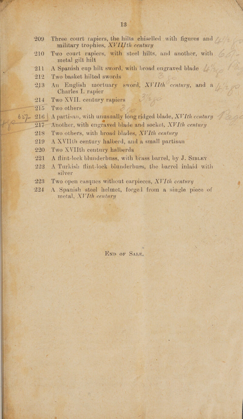       : 209 Bares nah ‘rapiers        el military trophies, pel pe 210° Fy court rapiers, stee hits, and another, vi ee ‘ metal gilt hilt ey ) OA Spanish eup hilt s th brond Segue: blade ae - : 212 ‘Two basket hilted s Us Net Ceelg I! | £ : a          213 An English mortuar : Charles I. rapier.   x ry I th spas ed ah oe Re ‘ | , ) ry y ‘4 he 4          214 Two XVIL. century rap see 5 Two others ves ee es part tisan, with u i 5 4 é ae BP esiher with eng 1 irl | 218 ye. others, with Vth aber ne me ows small Partisan”        220 Two XVIHth centu a Bees Af ey 291 A flint-lock ee with oY ass bar rel, by i Sraiey a ; “i    22 urkish fli nderbu le. bar aid Wi ia 922 A Turkish fli ite] mw derb Ss, t} b rel ink id hf : silver ane ok heal a ‘ = ee 23 Two open casques without ear rpieces, XP Tth: century A: we 7 : A, Spanish, steel helmet, forged from a single piece of | metal, AVTth century | a ees : ee “¥ f \ ‘ i i he f =f | A, . sa A = ; ; ‘h 3 | a IND. OF SALE. na : ) . . \ x ‘ ) : ; \ A ve F Y Qh My 4X Pay iy ie i vi pee ‘ i q 4 ‘¢ Aah j 4 ag :  rer he kes). ~ aa cm a ey 2 eS P 7 ae ., { ane : : ; - ah ‘. t iy | ‘ } EN Flic + , v } ‘ \ = 5 * : ' aes ‘ | WY F Pay \ ae   