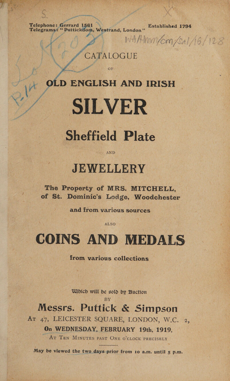  ante aheae sia Telephone: Workaca i Established 1794 rata ae 3 ae op Menten: London”     ». £4 A i y 4 o Wid x hi He . ee. “ fm 4 ye i el Joa ve ; | | \ fF CAPFALOGUE 4 i } Vr OLD ENGLISH AND IRISH “SILVER Sheffield Plate ee AND JEWELLERY | The Property of MRS, MITCHELL, of St. Dominic’s Lodge, Woodchester and from various sources ; COINS AND MEDALS from various collections Which will be sold by Auction BY Messrs. Puttick &amp; Simpson At 47, LEICESTER SQUARE, LONDON, W.C. 2, On WEDNESDAY, FEBRUARY 19th, 1919, “Ar Ten ee PAST ONE O'CLOCK PRECISELY 