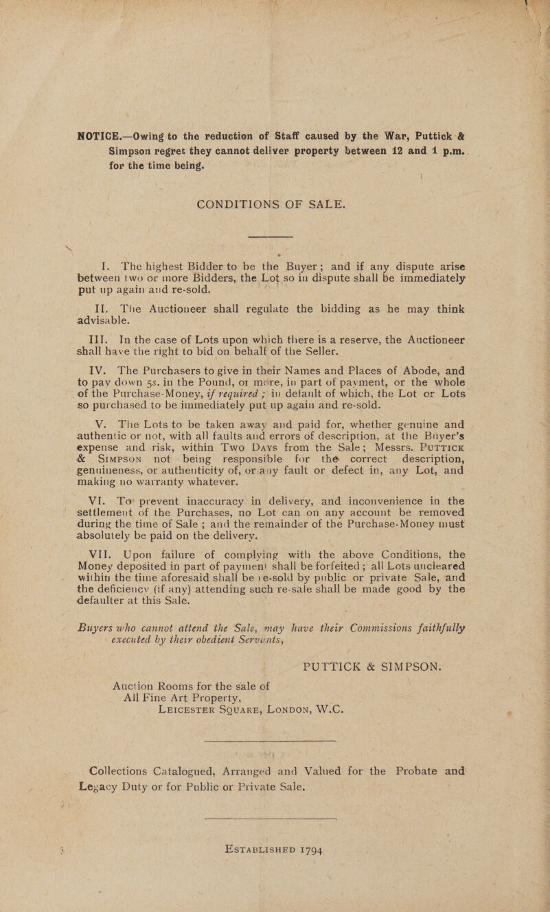 NOTICE.—Owing to the reduction of Staff caused by the War, Puttick &amp; Simpson regret they cannot deliver property between 12 and 1 p.m.. for the time being. CONDITIONS OF SALE. I. Thehighest Bidder to be the Buyer; and if any dispute arise between two or more Bidders, the Lot so in dispute shall be immediately put up again and re-sold. advisable. III. In the case of Lots upon which there isa reserve, the Auctioneer shall have the right to bid on behalf of the Seller. IV. The Purchasers to give in their Names and Places of Abode, and to pay down 5s. in the Pound, or more, in part of payment, or the whole of the Purchase-Money, if vequired ; in detault of which, the Lot or Lots so purchased to be immediately put up again and re-sold. V. The Lots to be taken away and paid for, whether genuine and authentic or not, with all faults and errors of description, at the Buyer’s expense and.risk, within Two Days from the Sale; Messrs. Putrickx making no warranty whatever. VI. To* prevent inaccuracy in delivery, and inconvenience in the settlement of the Purchases, no Lot can on any account be removed during the time of Sale ; and the remainder of the Purchase- Money must absolutely be paid on the delivery. VII. Upon failure of complying with the above Conditions, the Money deposited in part of paymeni shall be forfeited ; all Lots uncleared within the time aforesaid shall be 1e-sold by public or private Sale, and the deficiency (if any) attending such re-sale shall be made good by the defaulter at this Sale. Buyers who cannot attend the Sale, may have their ie aban eee ig faithfully executed by their obedient Server nts, PUTTICK &amp;' SIMPSON; Auction Rooms for the sale of All Fine Art Property, LEICESTER SQuARE, Lonpon, W.C. Collections Catalogued, Arranged and Valued for the Probate and Legacy Duty or for Public or Private Sale. ESTABLISHED 1794 