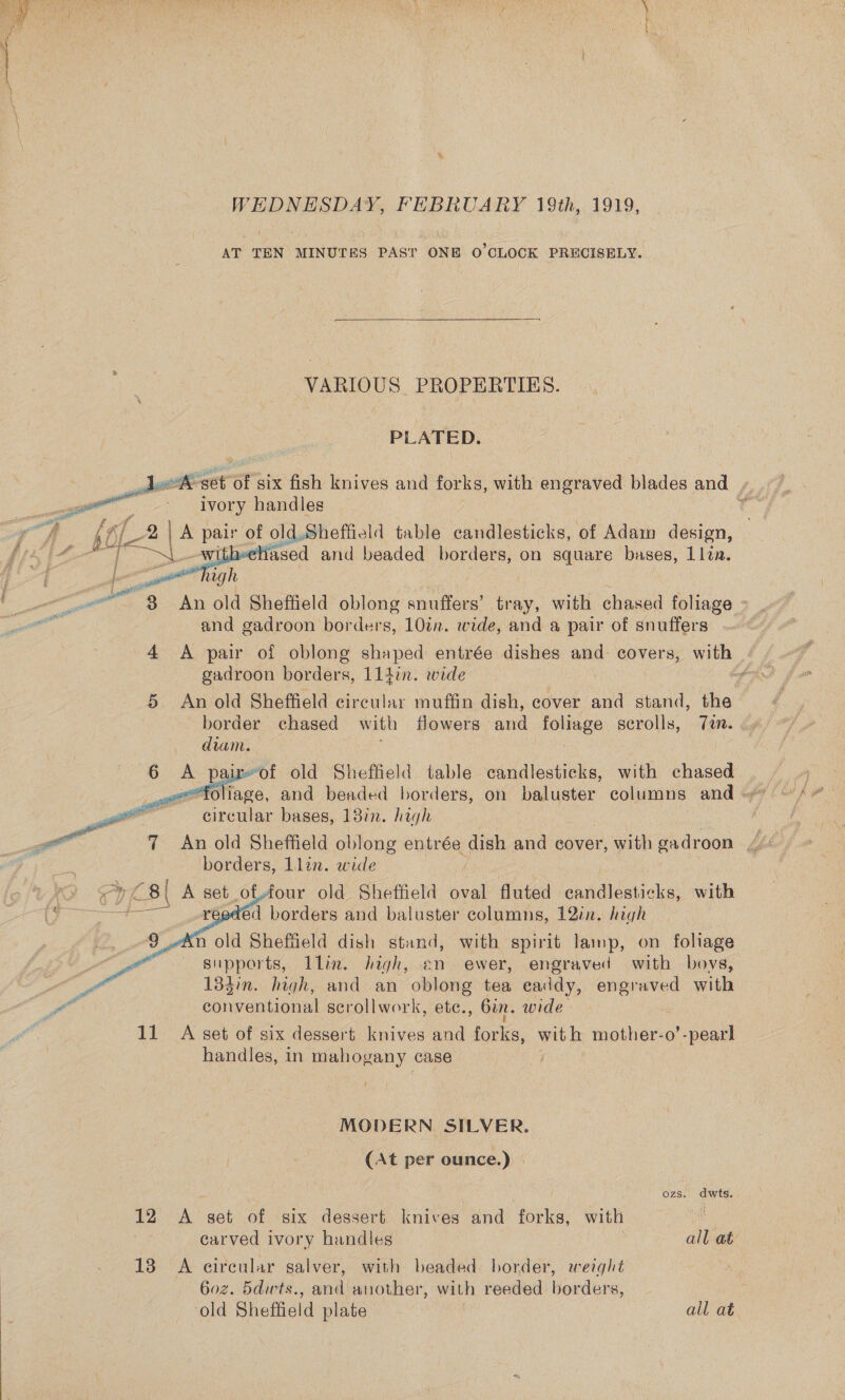 ee = eal WEDNESDAY, FEBRUARY 19th, 1919, AT TEN MINUTES PAST ONE O'CLOCK PRECISELY.  VARIOUS PROPERTIES. PLATED. A set Of six fish knives and forks, with engraved blades and , | Ss te : ivory handles . A pol? [A pet of old Sheffield table candlesticks, of Adam design, 4 “ Se chased and beaded borders, on square bases, 1lta.   or ttt high ce 3 An old Sheffield oblong snuffers’ tray, with chased foliage - and gadroon bor ders, 10in. wide, and a pair of snuffers 4 A pair of oblong shaped entrée dishes and covers, Loe gadroon borders, 114in. wide | PN 5. An old Sheffield circular muffin dish, cover and stand, the border chased with flowers and foliage scrolls, Ten. diam. ; irof old Sheffield table candlesticks, with chased   circular bases, 13in. high borders, Llin. wide BI A set of,four old Sheffield oval fluted candlesticks, with ed borders and baluster columns, 12in. high n old Sheffield dish stand, with spirit lamp, on foliage supports, Llin. high, en ewer, engraved with boys, y 133in. high, and an oblong tea eaddy, engraved with Pa eonraniionn scrollwork, ete., bin. wide 11 A set of six dessert knives and ae wit h mother-o’-pearl handles, in mahogany case   MODERN SILVER. (At per ounce.) . Ons: dwts. 12 A set of six dessert knives and forks, with Nee carved ivory handles | all at 13 A circular salver, with beaded border, weight 6o0z. 5dwts., and another, with reeded borders, ‘old Sheffield plate | all at