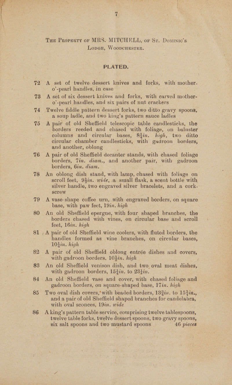 76 18 Tue Property or MRS. MITCHELL, or Sr. Domtnic’s Lopar, WoopcHESTER. 3 PLATED. k set of twelve dessert knives and forks, with mother- o’-pearl handles, in case A set of six dessert knives and forks, with earved mother- o’-pearl handles, and six pairs of nut crackers Twelve fiddle pattern dessert forks, two ditto gravy spoons, a soup ladle, and two king’s pattern sauce ladles A pair of old Sheffield telescopic table candlesticks, the borders reeded and chased with foliage, on baluster columns and circular bases, 84%. high, two ditto circular chamber candlesticks, with gadroon borders, and another, oblong A pair of old Sheffield decanter stands, with chased foliage borders, Tin. diam., and another pair, with gadroon borders, 61. diam. An oblong dish stand, with lamp, chased with foliage on scroll feet, 94in. wide, a small flask, a scent bottle with silver hondic, two engraved silver bracelets, and a cork- screw _ A vase-shape coffee urn, with engraved borders, on square base, with paw feet, 19in. high | An old Sheffield epergne, with four shaped branches, the borders chased with vines, on circular base and scroll feet, 162n. high , A pair of old Sheffield wine coolers, with fluted borders, the handies formed as vine branches, on circular bases, 104in. high A pair of old Sheffield oblong entrée dishes and covers, with gadroon borders, 103in. “high An old Sheffield venison dish, and two. oval meat dishes, with gadroon borders, 154in. to 234in. An old Sheffield vase and cover, with chased foliage and gadroon borders, on square-shaped base, 17in. high Two oval dish covers,’ with beaded borders, 132in. to 153in., and a pair of old Sheffield shaped br ones ae sahdelabra, with oval sconces, 19in. wide A king’s pattern table service, comprising buoles tablespoons, twelve table forks, twelve dessert spoons, two gravy spoons, six salt spoons and two mustard spoons 46 pieces