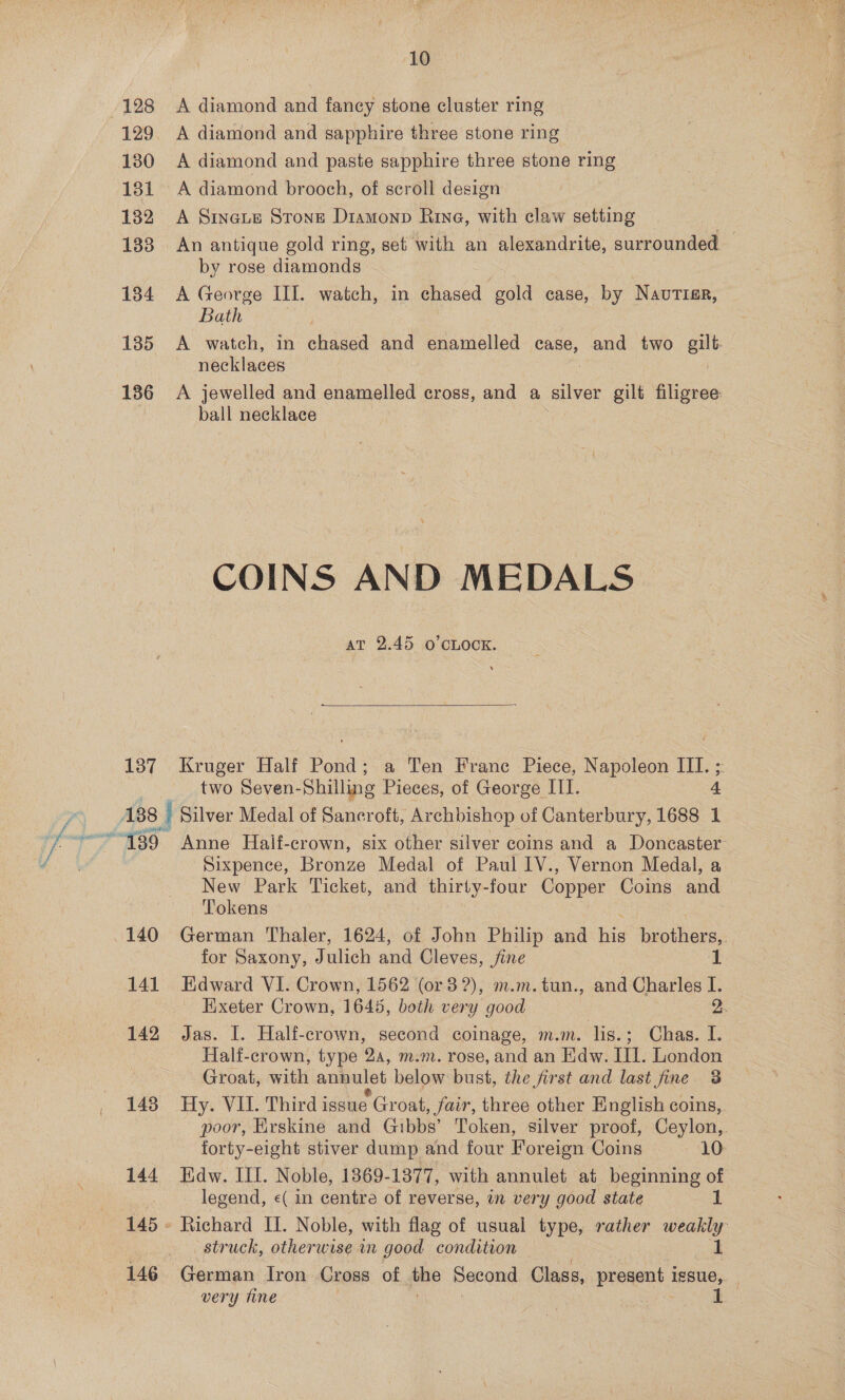 } 10 129 A diamond and sapphire three stone ring 130 A diamond and paste sapphire three stone ring 181 A diamond brooch, of scroll design 182 A Sineue Strong Diamonp Rive, with claw setting 188 An antique gold ring, set with an alexandrite, surrounded — by rose diamonds 1384 <A George III. watch, in chased sold case, by NavuTiar, Bath 185 A watch, in chased and enamelled a, and two ene necklaces 186 A jewelled and enamelled cross, and a silver gilt filigree: ball necklace COINS AND MEDALS at 2.45 O'CLOCK. 137 Kruger Half Pond; a Ten France Piece, Napoleon III. ; Sixpence, Bronze Medal of Paul IV., Vernon Medal, a New Park Ticket, and thirty-four Copper Coins and Tokens for Saxony, J ulich and Cleves, fine 141 Edward VI. Crown, 1562 (or 3 ?), m.m.tun., and Charles I. _ Exeter Crown, 1645, both very good 2. Hali-crown, type 2a, m.m. rose, and an Edw. III. London Groat, with annulet below bust, the first and last fine 3 148 Hy. VIL. Third issue Groat, fair, three other English coins, poor, Erskine and Gibbs’ Token, silver proof, Ceylon, forty-eight stiver dump and four Foreign Coins 10 144 Edw. III. Noble, 1869-1377, with annulet at beginning of . legend, «( in centre of reverse, in very good state 1 145 - Richard Il. Noble, with flag of usual type, rather weakly struck, otherwise in good condition 1 very tine
