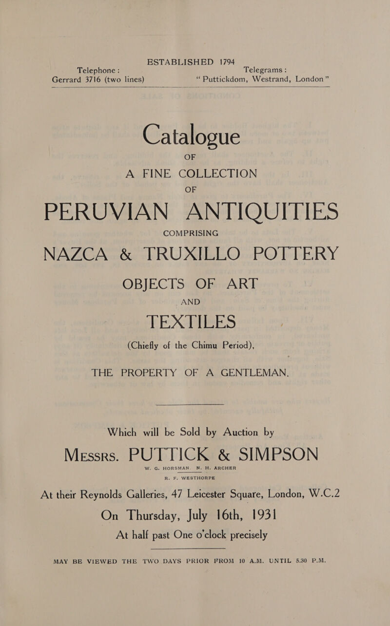 ESTABLISHED 1794 Telephone : Telegrams : Gerrard 3716 (two lines) “ Puttickdom, Westrand, London”    Catalogue A FINE COLLECTION PERUVIAN ANTIQUITIES COMPRISING NAZCA &amp; TRUXILLO POTTERY OBJECTS OF ART AND EE XG EES (Chiefly of the Chimu Period), THE PROPERTY OF A GENTLEMAN. Which will be Sold by Auction by Messrs. PUTTICK &amp; SIMPSON W. G. HORSMAN, N. H. ARCHER  R. F. WESTHORPE At their Reynolds Galleries, 47 Leicester Square, London, W.C.2 On Thursday, July 16th, 1931 At half past One o'clock precisely MAY BE VIEWED THE TWO DAYS PRIOR FROM 10 A.M. UNTIL 5.30 P.M.