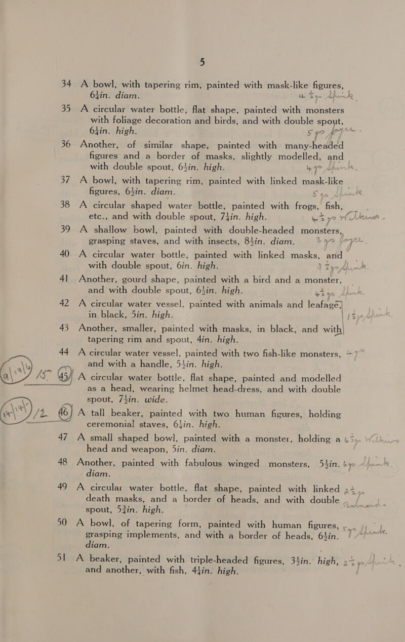 34 A bowl, with tapering rim, painted with mask-like HE | tin. diam. ey | Sey 35 A circular water bottle, flat shape, painted with eran va foliage decoration and birds, and with double spout, Pn gin. high. 54° fp 36 Another, of similar shape, painted with many-headed figures and a border of masks, slightly modelled, and with double spout, 64in. high. Yr X 37. A bowl, wh tapering rim, painted with linked mask- like figures, 64in. diam. ap 38 A circular shaped water bottle, painted with Bee. peas i etc., and with double spout, 7iin. high. ws oe WA 39 A shallow bowl, painted with double-headed monsters, grasping staves, and with insects, 84in. diam. $940 yr 40 A circular water bottle, painted with linked masks, and &gt; with double spout, 6in. high. 3 Fae 41 Another, gourd shape, painted with a bird and a monster, and with double spout, 63in. high. wea 42 A circular water vessel, painted with animals and leafagé) in black, 5in. high. kt. 43 Another, smaller, painted with masks, in black, and with| tapering rim and spout, 4in. high. 44 A circular water vessel, painted with two fish-like monsters, ~7~ ay ‘te and with a handle, 54in. high. AS. 45) A circular water bottle, flat shape, painted and modelled See as a head, wearing helmet head-dress, and with double spout, 743in. wide. 3 6) A tali beaker, painted with two human figures, holding — ceremonial staves, 64in. high.  47 A small shaped bowl, painted with a monster, holding a w&gt;- head and weapon, 5in. diam. 48 Another, painted with fabulous winged monsters, 54in. ba diam. 49 A circular water bottle, flat shape, painted with linked a4 death masks, and a border of heads, and with double . spout, 53in. high. | | 50 A bowl, of tapering form, painted with human Heures. So grasping implements, and with a border of heads, 64in. diam. 51 A beaker, painted with triple-headed figures, 34in. high” &gt; and Lae with fish, 44in. high.